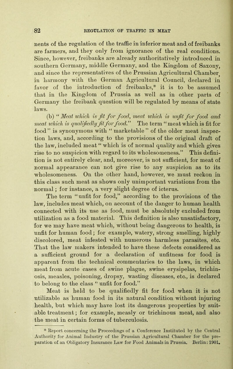 nents of the regulation of the traffic in inferior meat and of freibanks are farmers, and they only from ignorance of the real conditions. Since, however, freibanks are already authoritatively introduced in southern Germany, middle Germany, and the Kingdom of Saxony, and since the representatives of the Prussian Agricultural Chamber^ in harmony with the German Agricultural Council, declared in favor of the introduction of freibanks,* it is to be assumed that in the Kingdom of Prussia as well as in other parts of Germany the freibank question will be regulated by means of state laws. (b) “ Meat which is fit for fioocl, meat which is unfit for food and meat which is qualifiedly fit for food.” The term “ meat which is fit for food” is synonymous with “ marketable” of the older meat inspec- tion laws, and, according to the provisions of the original draft of the law, included meat “ which is of normal quality and which gives rise to no suspicion with regard to its wholesomeness.” This defini- tion is not entirely clear, and, moreover, is not sufficient, for meat of normal appearance can not give rise to any suspicion as to its wholesomeness. On the other hand, however, we must reckon in this class such meat as shows only unimportant variations from the normal; for instance, a very slight degree of icterus. The term “unfit for food,” according to the provisions of the law, includes meat which, on account of the danger to human health connected with its use as food, must be absolutely excluded from utilization as a food material. This definition is also unsatisfactory, for we may have meat which, without being dangerous to health, is unfit for human food; for example, watery, strong smelling, highly discolored, meat infested with numerous harmless parasites, etc. That the law makers intended to have these defects considered as a sufficient ground for a declaration of unfitness for food is apparent from the technical commentaries to the laws, in which meat from acute cases of swine plague, swine erysipelas, trichin- osis, measles, poisoning, dropsy, wasting diseases, etc., is declared to belong to the class “ unfit for food.” Meat is held to be qualifiedly fit for food when it is not utilizable as human food in its natural condition without injuring health, but which may have lost its dangerous properties by suit- able treatment; for example, measly or trichinous meat, and also the meat in certain forms of tuberculosis. * Report concerning the Proceedings of a Conference Instituted by the Central Authority for Animal Industry of the Prussian Agricultural Chamber for the pre- paration of an Obligatory Insurance Law for Food Animals in Prussia. Berlin: 1901.