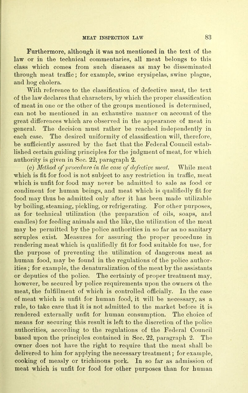 Furthermore, although it was not mentioned in the text of the law or in the technical commentaries, all meat belongs to this class which comes from such diseases as may be disseminated through meat traffic; for example, swine erysipelas, swine plague, and hog cholera. With reference to the classification of defective meat, the text of the law declares that characters, by which the proper classification of meat in one or the other of the groups mentioned is determined, can not be mentioned in an exhaustive manner on account of the great differences which are observed in the appearance of meat in ■general. The decision must rather be reached independently in each case. The desired uniformity of classification will, therefore, be sufficiently assured by the fact that the Federal Council estab- lished certain guiding principles for the judgment of meat, for which authority is given in Sec. 22, paragraph 2. (c) Method of procedure in the case of defective meat. While meat which is fit for food is not subject to any restriction in traffic, meat which is unfit for food may never be admitted to sale as food or condiment for human beings, and meat which is qualifiedly fit for food may thus be admitted only after it has been made utilizable by boiling, steaming, pickling, or refrigerating. For other purposes, as for technical utilization (the preparation of oils, soaps, and candles) for feeding animals and the like, the utilization of the meat may be permitted by the police authorities in so far as no sanitary scruples exist. Measures for assuring the proper procedure in rendering meat which is qualifiedly fit for food suitable foi use, for the purpose of preventing the utilization of dangerous meat as human food, may be found in the regulations of the police author- ities ; for example, the denaturalization of the meat by the assistants or deputies of the police. The certainty of proper treatment may, however, be secured by police requirements upon the owners oi the meat, the fulfillment of which is controlled officially. In the case of meat which is unfit for human food, it will be necessary, as a rule, to take care that it is not admitted to the market before it is rendered externally unfit for human consumption. The choice of means for securing this result is left to the discretion of the police authorities, according to the regulations of the Federal Council based upon the principles contained in Sec. 22, paragraph 2. The owner does not have the right to require that the meat shall be delivered to him for applying the necessary treatment; for example, cooking of measly or trichinous pork. In so far as admission of meat which is unfit for food for other purposes than for human