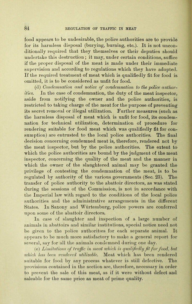 food appears to be undesirable, the police authorities are to provide for its harmless disposal (burying, burning, etc.). It is not uncon- ditionally required that they themselves or their deputies should undertake this destruction ; it may, under certain conditions, suffice if the proper disposal of the meat is made under their immediate supervision and according to regulations which they have adopted. If the required treatment of meat which is qualifiedly fit for food is omitted, it is to be considered as unfit for food. (d) Condemnation and notice of condemnation to the police author- ities. In the case of condemnation, the duty of the meat inspector, aside from notifying the owner and the police authorities, is restricted to taking charge of the meat for the purpose of preventing its secret removal or illegal utilization. Further measures (such as the harmless disposal of meat which is unfit for food, its condem- nation for technical utilization, determination of procedure for rendering suitable for food meat which was qualifiedly fit for con- sumption) are entrusted to the local police authorities. The final decision concerning condemned meat is, therefore, rendered not by the meat inspector, but by the police authorities. The extent to which the police authorities are bound by the judgment of the meat inspector, concerning the quality of the meat and the manner in which the owner of the slaughtered animal may be granted the privilege of contesting the condemnation of the meat, is to be regulated by authority of the various governments (Sec. 23). The transfer of police authority to the abattoir directors, as was stated during the sessions of the Commission, is not in accordance with the Imperial law with regard to the conditions of the local police authorities and the administrative arrangements in the different States. In Saxony and Wurtemburg, police powers are conferred upon some of the abattoir directors. In case of slaughter and inspection of a large number of animals in abattoirs and similar institutions, special notice need not be given to the police authorities for each separate animal. It appears to be much more satisfactory to make a general report for several, say for all the animals condemned during one day. (e) Limitations of traffic in meat which is qualifiedly fit for food, hut which has been rendered utilizable. Meat which has been rendered suitable for food by any process whatever is still defective. The provisions contained in the section are, therefore, necessary in order to prevent the sale of this meat, as if it were without defect and saleable for the same price as meat of prime quality.