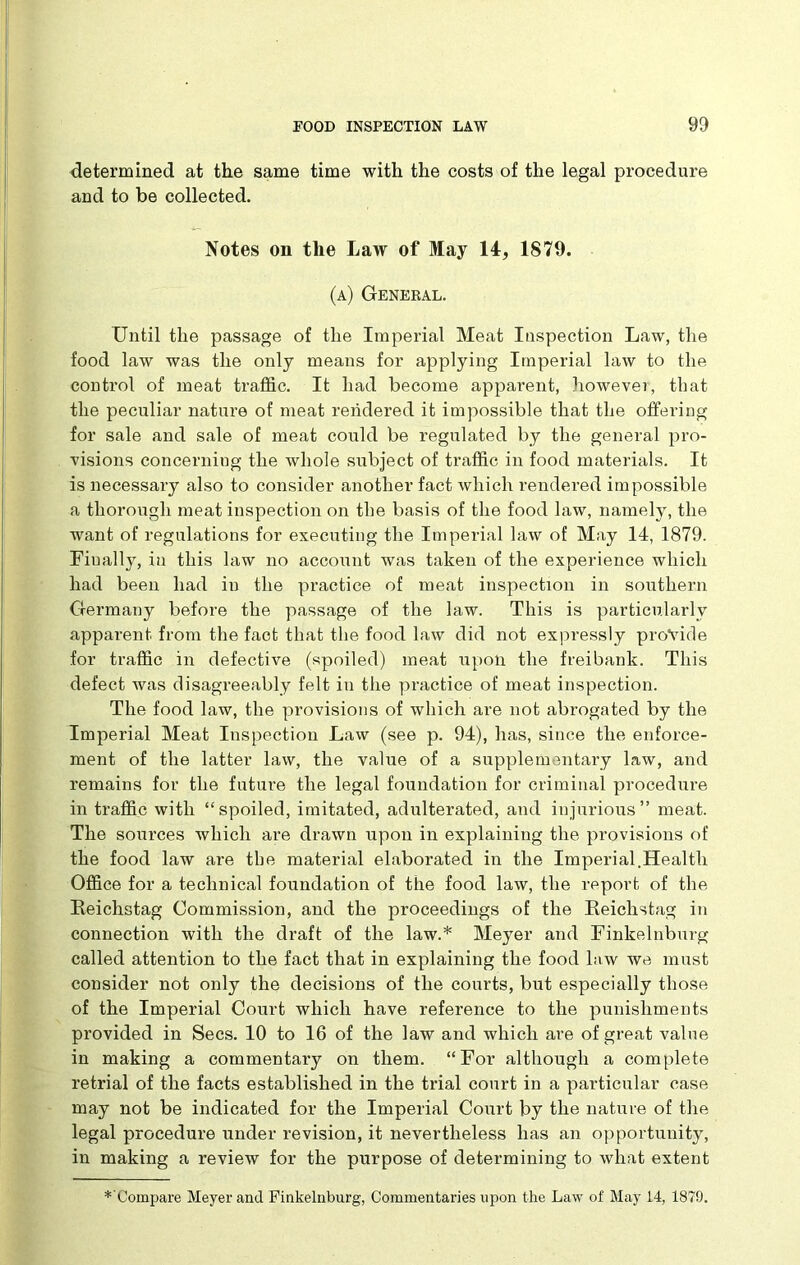 determined at the same time with the costs of the legal procedure and to be collected. Notes on the Law of May 14, 1879. (a) General. Until the passage of the Imperial Meat Inspection Law, the food law was the only means for applying Imperial law to the control of meat traffic. It had become apparent, however, that the peculiar nature of meat rendered it impossible that the offering for sale and sale of meat could be regulated by the general pro- visions concerning the whole subject of traffic in food materials. It is necessary also to consider another fact which rendered impossible a thorough meat inspection on the basis of the food law, namely, the want of regulations for executing the Imperial law of May 14, 1879. Finally, in this law no account was taken of the experience which had been had in the practice of meat inspection in southern Germany before the passage of the law. This is particularly apparent from the fact that the food law did not expressly provide for traffic in defective (spoiled) meat upon the freibank. This defect was disagreeably felt in the practice of meat inspection. The food law, the provisions of which are not abrogated by the Imperial Meat Inspection Law (see p. 94), has, since the enforce- ment of the latter law, the value of a supplementary law, and remains for the future the legal foundation for criminal procedure in traffic with “spoiled, imitated, adulterated, and injurious” meat. The sources which are drawn upon in explaining the provisions of the food law are the material elaborated in the Imperial.Health Office for a technical foundation of the food law, the report of the Reichstag Commission, and the proceedings of the Reichstag in connection with the draft of the law.* Meyer and Finkelnburg f called attention to the fact that in explaining the food law we must consider not only the decisions of the courts, but especially those of the Imperial Court which have reference to the punishments provided in Secs. 10 to 16 of the law and which are of great value in making a commentary on them. “For although a complete retrial of the facts established in the trial court in a particular case may not be indicated for the Imperial Court by the nature of the legal procedure under revision, it nevertheless has an opportunity, in making a review for the purpose of determining to what extent — *'Compare Meyer and Finkelnburg, Commentaries upon the Law of May 14, 1879.