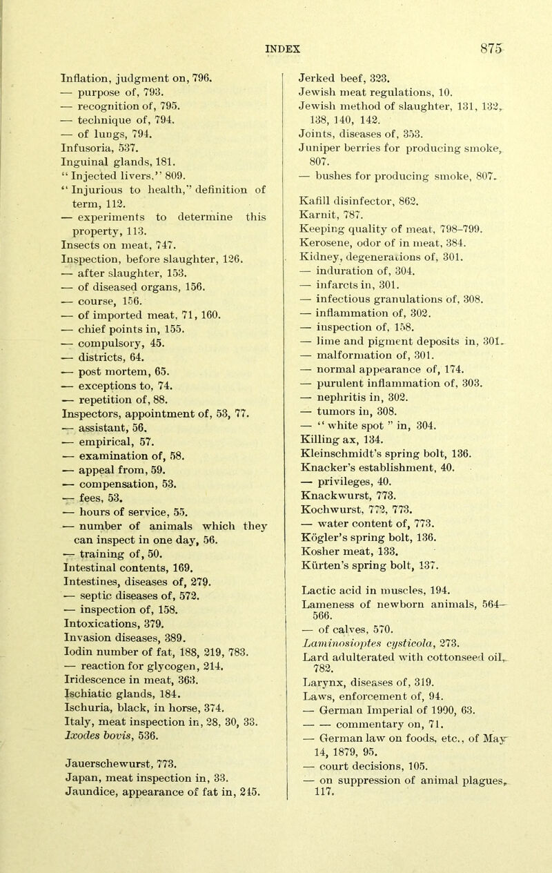 Inflation, judgment on, 796. — purpose of, 793. — recognition of, 795. — technique of, 794. — of lungs, 794. Infusoria, 537. Inguinal glands, 181. “ Injected livers,” 809. “ Injurious to health,'’ definition of term, 113. — experiments to determine this property, 113. Insects on meat, 747. Inspection, before slaughter, 126. — after slaughter, 153. — of diseased organs, 156. — course, 156. — of imported meat, 71, 160. — chief points in, 155. -— compulsory, 45. —- districts, 64. -— post mortem, 65. — exceptions to, 74. — repetition of, 88. Inspectors, appointment of, 53, 77. — assistant, 56. -— empirical, 57. •— examination of, 58. — appeal from, 59. — compensation, 53. — fees, 53. — hours of service, 55. ■— number of animals which they can inspect in one day, 56. — training of, 50. Intestinal contents, 169. Intestines, diseases of, 279. •— septic diseases of, 572. — inspection of, 158. Intoxications, 379. Invasion diseases, 389. Iodin number of fat, 188, 219, 783. — reaction for glycogen, 214. Iridescence in meat, 363. Ischiatic glands, 184. Ischuria, black, in horse, 374. Italy, meat inspection in, 28, 30, 33. Ixodes bovis, 536. Jauerschewurst, 773. Japan, meat inspection in, 33. Jaundice, appearance of fat in, 215. Jerked beef, 323. Jewish meat regulations, 10. Jewish method of slaughter, 131, 132, 138, 140, 142. Joints, diseases of, 353. Juniper berries for producing smoke, 807. — bushes for producing smoke, 807. Kafill disinfector, 862. Karnit, 787. Keeping quality of meat, 798-799. Kerosene, odor of in meat, 384. Kidney, degenerations of, 301. — induration of, 304. — infarcts in, 301. — infectious granulations of, 308. — inflammation of, 302. — inspection of, 158. — lime and pigment deposits in, 301, — malformation of, 301. — normal appearance of, 174. — purulent inflammation of, 303. — nephritis in, 302. — tumors in, 308. — “ white spot ” in, 304. Killing ax, 134. Kleinschmidt’s spring bolt, 136. Knacker’s establishment, 40. — privileges, 40. Knackwurst, 773. Kocliwurst, 772, 773. — water content of, 773. Kogler’s spring bolt, 136. Kosher meat, 133. Kiirten’s spring bolt, 137. Lactic acid in muscles, 194. Lameness of newborn animals, 564— 566. — of calves, 570. Laviinosioptes cysticola, 273. Lard adulterated with cottonseed oil, 782. Larynx, diseases of, 319. Laws, enforcement of, 94. — German Imperial of 1900, 63. commentary on, 71. — German law on foods, etc., of May- 14, 1879, 95. — court decisions, 105. — on suppression of animal plagues, 117.