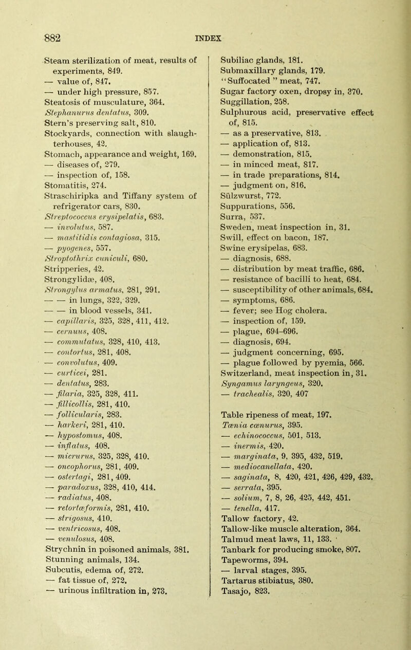 Steam sterilization of meat, results of experiments, 849. — value of, 847. — under high pressure, 857. Steatosis of musculature, 364. Stephanurus dentatus, 309. Stern’s preserving salt, 810. Stockyards, connection with slaugh- terhouses, 42. Stomach, appearance and weight, 169. — diseases of, 279. — inspection of, 158. Stomatitis, 274. Straschiripka and Tiffany system of refrigerator cars, 830. Streptococcus erysipelatis, 683. — involutus, 587. — mastitidis contagiosa, 315. — pyogenes, 557. Stroptothrix cuniculi, 680. Stripperies, 42. Strongylidae, 408. Strongylus armatus, 281, 291. — — in lungs, 322, 329. in blood vessels, 341. — capillaris, 325, 328, 411, 412. — cernuus, 408. — commutatus, 328, 410, 413. — contortus, 281, 408. — convolutus, 409. — curticei, 281. — dentatus, 283. — ftlaria, 325, 328, 411. — fillicollis, 281, 410. — follicularis, 283. — harkeri, 281, 410. — hypostomus, 408. — inflatus, 408. -— micrurus, 325, 328, 410. — oncophorus, 281, 409. — ostertagi, 281,409. — paradoxus, 328, 410, 414. -— radiatus, 408. — retortwformis, 281, 410. — strigosus, 410. — ventricosus, 408. — venulosus, 408. Strychnin in poisoned animals, 381. Stunning animals, 134. Subcutis, edema of, 272. — fat tissue of, 272. — urinous infiltration in, 273. Subiliac glands, 181. Submaxillary glands, 179. “Suffocated ” meat, 747. Sugar factory oxen, dropsy in, 370. Suggillation, 258. Sulphurous acid, preservative effect of, 815. — as a preservative, 813. — application of, 813. — demonstration, 815. — in minced meat, 817. — in trade preparations, 814. — judgment on, 816. Sulzwurst, 772. Suppurations, 556. Surra, 537. Sweden, meat inspection in, 31. Swill, effect on bacon, 187. Swine erysipelas, 683. — diagnosis, 688. — distribution by meat traffic, 686. — resistance of bacilli to heat, 684. — susceptibility of other animals, 684. — symptoms, 686. — fever; see Hog cholera. — inspection of, 159. — plague, 694-696. — diagnosis, 694. — judgment concerning, 695. — plague followed by pyemia, 566. Switzerland, meat inspection in, 31. Syngamus laryngeus, 320. — trachealis, 320, 407 Table ripeness of meat, 197. Tania ccenurus, 395. — echinococcus, 501, 513. — inermis, 420. — marginata, 9, 395, 432, 519. — mediocanellata, 420. — saginata, 8, 420, 421, 426, 429, 432. — serrata, 395. — solium, 7, 8, 26, 425, 442, 451. — tenella, 417. Tallow factory, 42. Tallow-like muscle alteration, 364. Talmud meat laws, 11, 133. ■ Tanbark for producing smoke, 807. Tapeworms, 394. — larval stages, 395. Tartarus stibiatus, 380. Tasajo, 823.