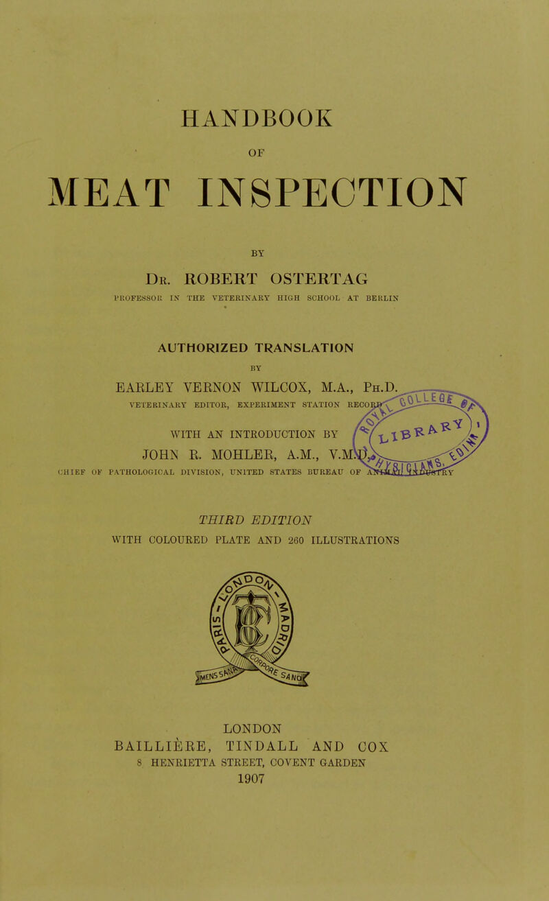 HANDBOOK OF MEAT INSPECTION Dr. ROBERT OSTERTAG VUOFESSOU IN THE VETERINARY HIGH SCHOOL AT BERLIN AUTHORIZED TRANSLATION BY EAELEY VEENON WILCOX, M.A., Ph.D VETERINARY EDITOR, EXPERIMENT STATION RECO WITH AN INTRODUCTION BY JOHN K. MOHLEK, A.M., V.M CHIEF OF PATHOLOGICAL DIVISION, UNITED STATES BUREAU OF THIRD EDITION WITH COLOURED PLATE AND 260 ILLUSTRATIONS LONDON BAILLIEKE, TINDALL AND COX 8. HENRIETTA STREET, COVENT GARDEN 1907