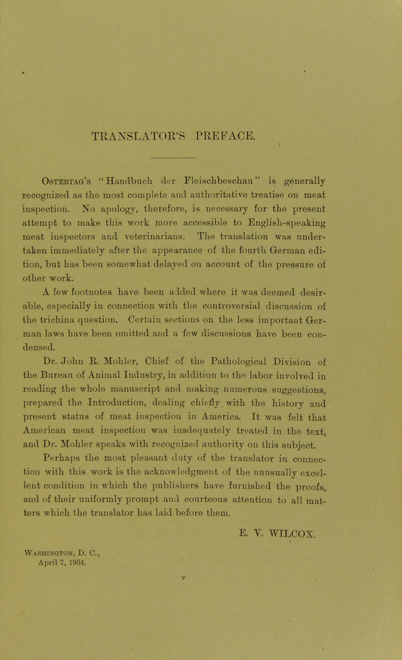 TRANSLATOR'S PREFACE. Osteetag's  Handbucli der Fleischbeschau is generally recognized as the most complete and authoritative treatise on meat inspection. No apology, therefore, is necessary for the present attempt to make this work more accessible to English-speaking meat inspectors and veterinarians. The translation vs^as under- taken immediately after the appearance of the fourth German edi- tion, but has been somewhat delayed on account of the pressure of other work. A few footnotes have been added where it was deemed desir- able, especially in connection with the controversial discussion of the trichina question. Certain sections on the less important Ger- man laws have been omitted and a few discussions have been con- densed. Dr. John R. Mohler, Chief of the Pathological Division of the Bureau of Animal Industry, in addition to the labor involved in reading the whole manuscript and making numerous suggestions, prepared the Introduction, dealing chiefly with the history and present status of meat inspection in America. It was felt that American meat inspection was inadequately treated in the text, and Dr. Mohler speaks with recognized authority on this subject. Perhaps the most pleasant duty of the translator in connec- tion with this work is the acknowledgment of the unusually excel- lent condition in which the publishers have furnished the proofs, and of their uniformly prompt and courteous attention to all mat- ters which the translator has laid before them. E. V. WILCOX. Washington, D. C, April 7, 1904.