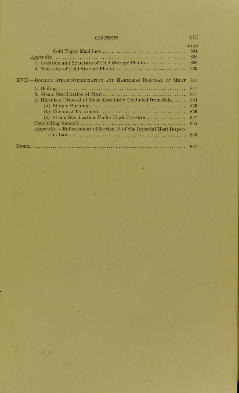 PAOB Cold Vapor Machines 834 Appendix 836 1. Location and Structure of Cold Storage Plants 836 2. Necessity of Cold Storage Plants 839 XVII,—BoiUNG, Steam Sterilization and Harmless Disposal of Meat 841 1. Boiling 841 2. Steam Sterilization of Meat 847 3. Harmless Disposal of Meat Absolutely Excluded from Sale 854 (a) Simple Burning 856 (b) Chemical Treatment 856 (c) Steam Sterilization Under High Pressure 857 Concluding Remark 865 Appendix.—Enforcement of Section 21 of the Imperial Meat Inspec- tion Law 865 Index 867