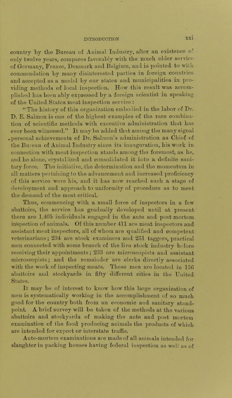 country by the Bureau of Animal ludnstry, after an existence o' only twelve years, compares favorably with the much older servico of Germany, Ffance, Denmark and Belgium, and is pointed to wilL commendation by many disinterested parties in foreign countiies and accepted as a model by our states and municipalities in pro- viding methods of local inspection. How this result was accom- plished has been ably expressed by a foreign scientist in speaking of the United States meat inspection service : The history of this organization embodied in the labor of Dr. D. E. Salmon is one of the highest examples of the rare combina- tion of scientific methods with executive administration that has ever been witnessed. It may be added that among the many signal • personal achievements of Dr. Salmon's administration as Chief of the Bu: eaa of Animal Industry since its inauguration, his work in connection with meat inspection stands among the foremost, as he, and he alone, crystallized and consolidated it into a definite sani- tary force. The initiative, the determination and the momentum in all matters pertaining to the advancement and increased proficiency of this service were his, and it has now reached such a stage of development and approach to uniformity of procedure as to meet the demand of the most critical. Thus, commencing with a small force of inspectors in a few abattoirs, the service has gradually developed until at present there are 1,405 individuals engaged in the ante and post mortem in'spection of animals. Of this number 411 are meat inspectors and assistant meat inspectors, all of whom are qualified and competent veterinarians; 234 are stock examiners and 251 taggers, practical men connected with some branch of the live stock industry before receiving their appointments; 233 are microscopists and assistant microscopists; and the remainder are clerks directly associated with the work of inspecting meats. These men are located in 156 abattoirs and stockyards in fifty different cities in the United States. It may be of interest to know how this large organization of men is systematically working in the accomplishment of so much good for the country both from an economic and sanitary stand- point. A brief survey will be taken of the methods at the various abattoirs and stockyards of making the ante and post mortem examination of the food producing animals the products of which are intended for export or interstate traffic. Ante-mortem examinations ai e made of all animals intended for slaughter in packing houses having federal inspection as well as of