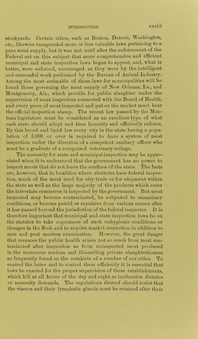 stockyards. Certain cities, such as Boston, Detroit, Washington, etc., likewise inaugurated more or less valuable laws pertaining to a pure meat supply, but it was not until after the enforcement of the Federal act on this subject that more comprehensive and efl&cient municipal and state inspection laws began to appear, and, what is better, were enforced, encouraged as they were by the intelligent and successful work performed by the Bureau of Animal Industry. Among the most estimable of these laws for municipalities will be found those governing the meat supply of New Orleans, La., and Montgomery, Ala., which provide for public slaughter under the supervision of meat inspectors connected with the Board of Health, and every piece of meat inspected and put on the market must bear the official inspection stamp. Tbe recent law passed by the Mon- tana legislature must be considered as an excellent type of what each state should adopt and then honestly and efficiently enforce. By this broad and lucid law every city in the state having a popu- lation of 5,000 or over is required to have a system of meat inspection under the direction of a competent sanitary officer who must be a graduate of a recognized veterinary college. The necessity for state and municipal inspection may be appre- ciated when it is understood that the government has no power to inspect meats that do not leave the confines of the state. The facts are, however, that in localities where abattoirs have federal inspec- tion, much of the meat used for city trade or for shipment within the state as well as the large majority of the products which enter the interstate commerce is inspected by the government. But meat inspected may become contaminated, be subjected to unsanitary conditions, or become putrid or repulsive from various causes after it has passed beyond the jurisdiction of the federal inspector. It is therefore important that municipal and state inspection laws be on the statutes to take cognizance of such unhygienic conditions or changes in the flesK and to require market inspection in addition to ante and post mortem examination. However, the great danger that menaces the public health arises not so much from meat con- taminated after inspection as from uninspected meat produced in the numerous unclean and ill-smelling private slaughterhouses so frequently found on the outskirts of a number of our cities. To control the latter and to control them efficiently it is essential that laws be enacted for the proper supervision of these establishments, which kill at all hours of the day and night as inclination dictates or necessity demands. The regulations thereof should insist that the viscera and their lymphatic glands must be retained after their