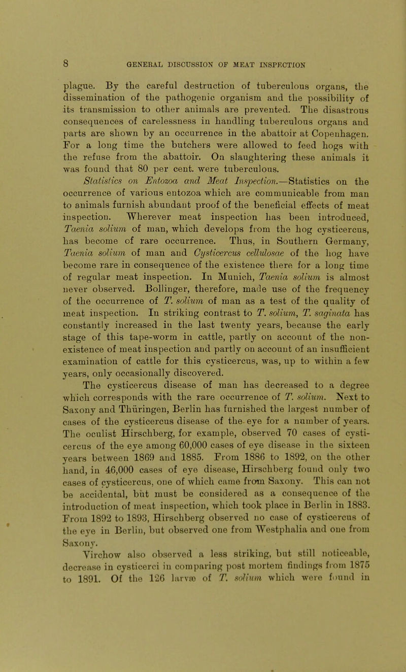 plague. By the careful destruction of tuberculous organs, the dissemination of the pathogenic organism and the possibility of its transmission to other animals are prevented. The disastrous consequences of carelessness in handling tuberculous organs and parts are shown by an occurrence in the abattoir at Copenhagen. For a long time the butchers were allowed to feed hogs with the refuse from the abattoir. On slaughtering these animals it was found that 80 per cent, were tuberculous. Statistics on Entozoa and Meat InsiDection.—Statistics on the occurrence of various entozoa which are communicable from man to animals furnish abundant proof of the beneficial effects of meat inspection. Wherever meat inspection has been introduced, Taenia solium of man, which develops from the hog cysticercus, has become of rare occurrence. Thus, in Southern Germany, Taenia solium of man and Cysticercus cellulosae of the hog have become rare in consequence of the existence there for a long time of regular meat inspection. In Munich, Taenia solium is almost never observed. Bollinger, therefore, made use of the frequency of the occurrence of T. solium of man as a test of the quality of meat inspection. In striking contrast to T. solium, T. saginata has constantly increased in the last twenty years, because the early stage of this tape-worm in cattle, partly on account of the non- existence of meat inspection and partly on account of an insufficient examination of cattle for this cysticercus, was, up to within a few years, only occasionally discovered. The cysticercus disease of man has decreased to a degree which corresponds with the rare occurrence of T. solium. Next to Saxony and Thiiringen, Berlin has furnished the largest number of cases of the cysticercus disease of the- eye for a number of years. The oculist Hirscliberg, for example, observed 70 cases of cysti- cercus of the eye among 60,000 cases of eye disease in the sixteen years between 1869 and 1885. From 1886 to 1892, on the other hand, in 46,000 cases of eye disease, Hirschberg found only two cases of cysticercus, oue of which came from Saxony. This can not be accidental, biit must be considered as a consequence of the introduction of meat inspection, which took place in Berlin in 1883. From 1892 to 1893, Hirschberg observed no case of cysticercus of the eye in Berlin, but observed one from Westphalia and one from Saxony. Yirchow also observed a less striking, but still noticeable, decrease in cysticerci in comparing post mortem findings from 1875 to 1891. Of the 126 larva? of T. solium, which were found in
