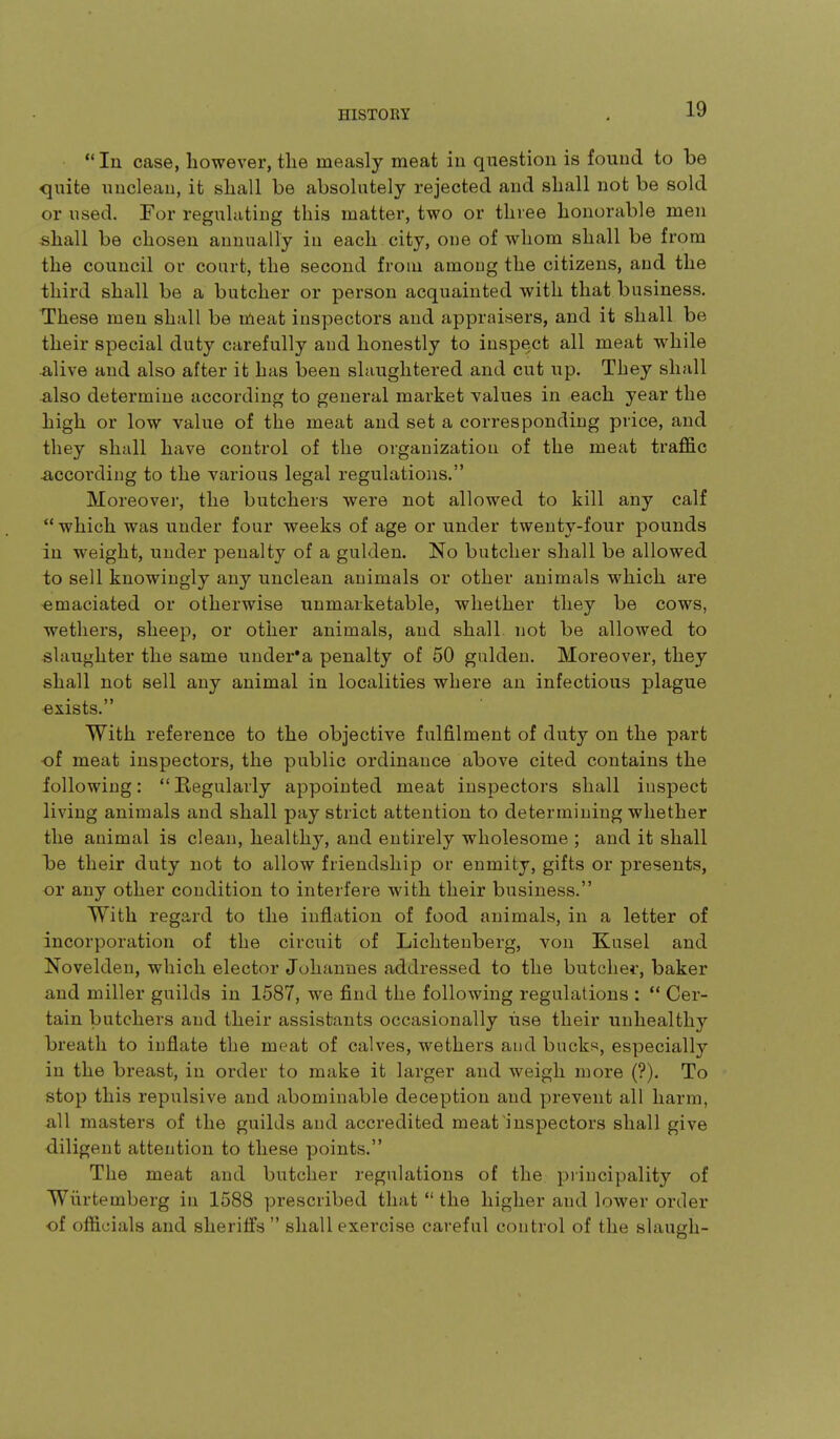 *' In case, however, the measly meat iu question is found to be C[uite unclean, it shall be absolutely rejected and shall not be sold or used. For regulating this matter, two or three honorable men shall be chosen annually in each city, one of whom shall be from the council or court, the second from among the citizens, and the third shall be a butcher or person acquainted with that business. These men shall be meat inspectors and appraisers, and it shall be their special duty carefully and honestly to inspect all meat while Alive and also after it has been slaughtered and cut up. They shall Also determine according to general market values in each year the high or low value of the meat and set a corresponding price, and they shall have control of the organization of the meat traffic According to the various legal regulations. Moreover, the butchers were not allowed to kill any calf  which was under four weeks of age or under twenty-four pounds iu weight, under penalty of a gulden. No butcher shall be allowed to sell knowingly any unclean animals or other animals which are ■emaciated or otherwise unmarketable, whether they be cows, wethers, sheep, or other animals, and shall not be allowed to slaughter the same under*a penalty of 50 gulden. Moreover, they shall not sell any animal iu localities where an infectious plague exists. With refei'ence to the objective fulfilment of duty on the part of meat inspectors, the public ordinance above cited contains the following: Regularly appointed meat inspectors shall inspect living animals and shall pay strict attention to determining whether the animal is clean, healthy, and entirely wholesome ; and it shall be their duty not to allow friendship or enmity, gifts or presents, or any other condition to interfere with their business. With regard to the inflation of food animals, in a letter of incorporation of the circuit of Licliteuberg, von Kusel and Novelden, which elector Johannes addressed to the butcher, baker and miller guilds in 1587, we find the following regulations : ** Cer- tain butchers and their assistants occasionally use their unhealthy breath to inflate the meat of calves, wethers and bucks, especially in the breast, iu order to make it larger and weigh more (?). To stop this repulsive and abominable deception and prevent all harm, all masters of the guilds and accredited meat inspectors shall give diligent attention to these points. The meat and butcher regulations of the piincipality of Wiirtemberg in 1588 prescribed that  the higher and lower order of officials and sheriffs  shall exercise careful control of the slaugh-