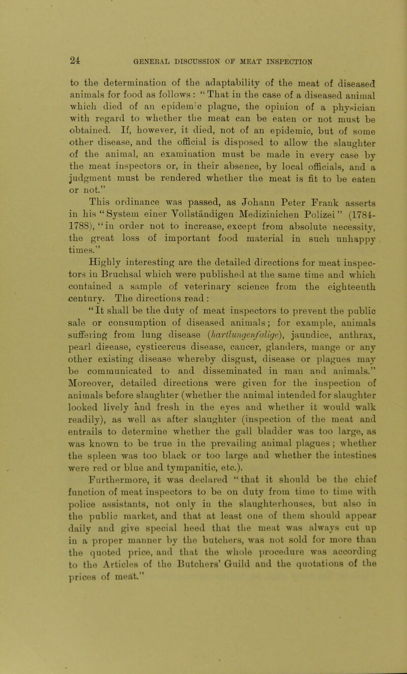 to the determination of the adaptability of the meat of diseased animals for food as follows :  That in the case of a diseased animal which died of an epidem'c plague, the opinion of a physician with regard to whether the meat can be eaten or not must be obtained. If, however, it died, not of an epidemic, but of some other disease, and the official is disposed to allow the slaughter of the animal, an examination must be made in every case by the meat inspectors or, in their absence, by local officials, and a judgment must be rendered whether the meat is fit to be eaten or not. This ordinance was passed, as Johann Peter Frank asserts in his System einer YoUstandigeu Mediziniclien Polizei (1784- 1788), in order not to increase, except from absolute necessity, the great loss of important food material in such unhappy times. Highly interesting are the detailed directions for meat inspec- tors in Bruchsal which were published at the same time and which contained a sample of veterinary science from the eighteenth century. The directions read : It shall be the duty of meat inspectors to prevent the public sale or consumption of diseased animals; for example, animals suffering from lung disease {harllungen/alige), jaundice, anthrax, pearl disease, cysticercus disease, cancer, glanders, mange or any other existing disease whereby disgust, disease or plagues may be communicated to and disseminated in man and animals. Moreover, detailed directions were given for the inspection of animals before slaughter (whether the animal intended for slaughter looked lively and fresh in the eyes and whether it would walk readily), as well as after slaughter (inspection of the meat and entrails to determine whether the gall bladder was too large, as was known to be true in the prevailing animal plagues ; whether the spleen was too black or too large and whether the intestines were red or blue and tympanitic, etc.). Furthermore, it was declared  that it should be the chief function of meat inspectors to be on duty from time to time with police assistants, not only in the slaughterhouses, but also in the public market, and that at least one of them should appear daily and give special heed that the meat was always cut up in a proper manner by the butchers, was not sold for more than the quoted price, and that the whole procedure wa,s according to the Articles of the Butchers' Guild and the quotations of l)ie prices of meat.