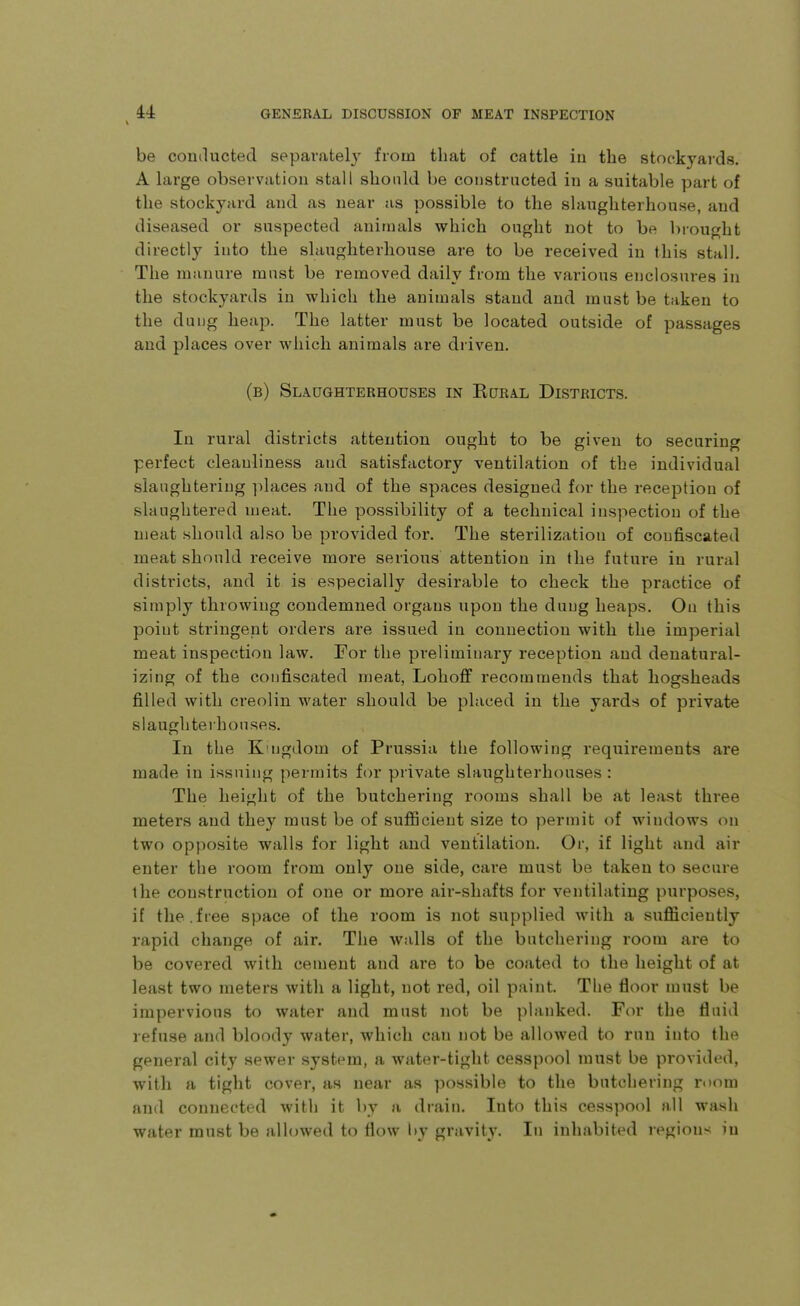 be conducted separately from that of cattle iii the stockyards. A large observation stall should be constructed in a suitable part of the stockyard and as near as possible to the slaughterhouse, and diseased or suspected animals which ought not to be brought directly into the slaughterhouse are to be received in this stall. The manure must be removed daily from the various enclosures in the stockyards in which the animals stand and must be taken to the dung heap. The latter must be located outside of passages and places over which animals are diiven. (b) Slaughterhouses in Eural Districts. In rural districts attention ought to be given to securing perfect cleanliness and satisfactory ventilation of the individual slaughtering ]ilaces and of the spaces designed for the reception of slaughtered meat. The possibility of a technical inspection of the meat should also be provided for. The sterilization of confiscated meat should receive more serious attention in the future in rural districts, and it is especially desirable to check the practice of simply throwing condemned organs upon the dung heaps. On this point stringent orders are issued in connection with the imperial meat inspection law. For the preliminary reception and denatural- izing of the confiscated meat, Lohoff recommends that hogsheads filled with creolin water should be placed in the yards of private slaughterhouses. In the K'ljgdom of Prussia the following requirements are made in issuing permits for private slaughterhouses : The height of the butchering rooms shall be at least three meters and they must be of sufficient size to permit of windows on two opposite walls for light and ventilation. Or, if light and air enter the room from only one side, care must be taken to secure the construction of one or more air-shafts for ventilating purposes, if the.free space of the room is not supplied with a sufficiently rapid change of air. The walls of the butchering room are to be covered with cement and are to be coated to the height of at least two meters with a light, not red, oil paint. The floor must be impervious to water and must not be planked. For the fluid refuse and bloody water, which can not be allowed to run into the general city sewer system, a water-tight cesspool must be provided, with a tight cover, as near as possible to the butchering room and connected with it l)v a drain. Into this cesspool all wash water must be allowed to flow by gravity. In inhabited regions in