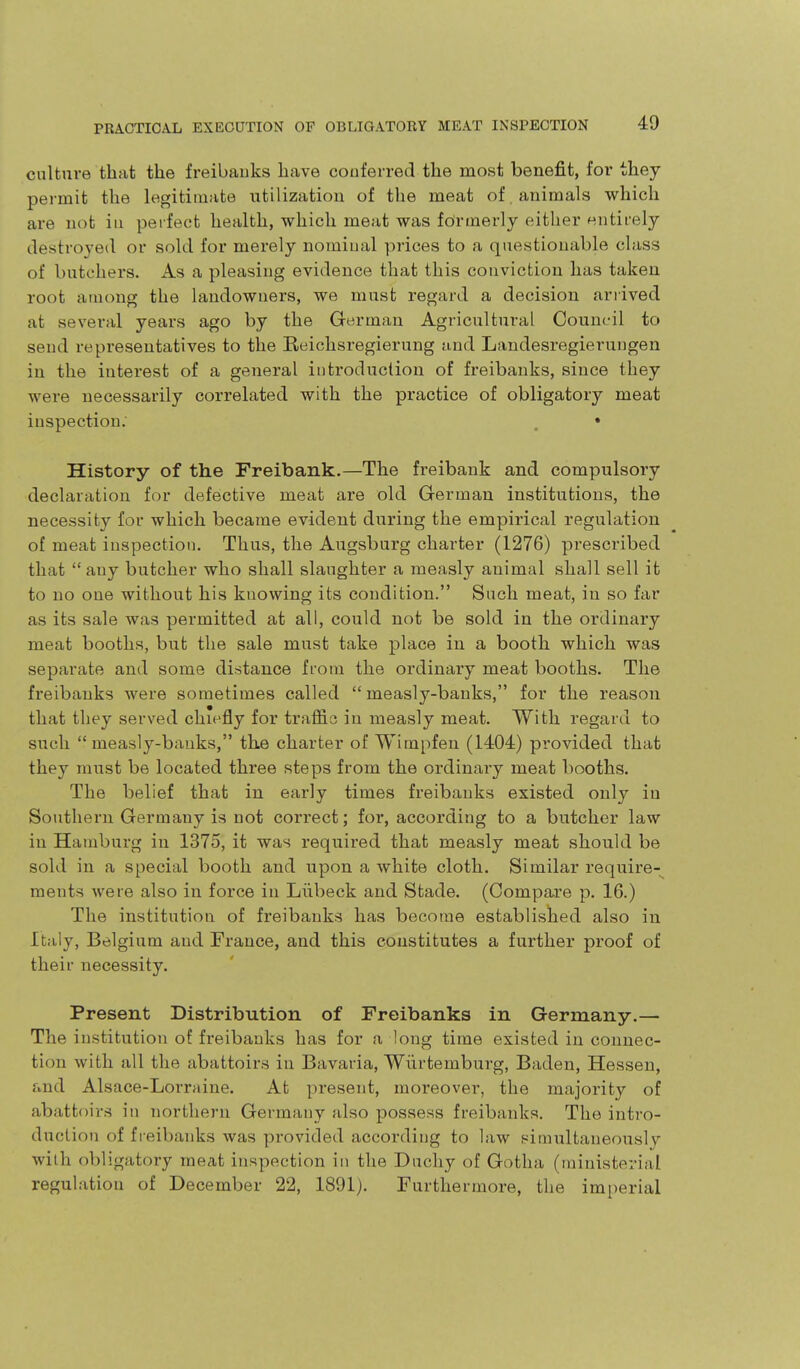 culture that the freibaiiks have couferred the most benefit, for they permit the legitimate utilizatiou of the meat of animals which are not in perfect health, which meat was formerly either eiitirely destroyed or sold for merely nomiual prices to a questionable class of butchers. As a pleasing evidence that this conviction has taken root among the landowners, we must regard a decision arrived at several years ago by the German Agricultural Council to send representatives to the Eeichsregierung and Landesregierungen in the interest of a general introduction of freibanks, since they were necessarily correlated with the practice of obligatory meat inspection. , • History of the Freibank.—The freibank and compulsory declaration for defective meat are old German institutions, the necessity for which became evident during the empirical regulation of meat inspection. Thus, the Augsburg charter (1276) prescribed that any butcher who shall slaughter a measly animal shall sell it to no one without his knowing its condition. Such meat, in so far as its sale was permitted at all, could not be sold in the ordinary meat booths, but the sale must take place in a booth which was separate and some diistance from the ordinary meat booths. The freibanks were sometimes called  measly-banks, for the reason that they served chiefly for traffis in measly meat. With regard to such  measly-banks, the charter of Wim[)fen (1404) provided that they must be located three steps from the ordinary meat booths. The belief that in early times freibanks existed only in Southern Germany is not correct; for, according to a butcher law in Hamburg in 1375, it was required that measly meat should be sold in a special booth and upon a white cloth. Similar require- ments were also in force in Liibeck and Stade. (Compare p. 16.) The institution of freibanks has become established also in Italy, Belgium and France, and this constitutes a further proof of their necessity. Present Distribution of Freibanks in Germany.— The institution of freibanks has for a long time existed in connec- tion with all the abattoirs in Bavaria, Wiirtemburg, Baden, Hessen, and Alsace-Lorraine. At present, moreover, the majority of abattoirs in northern Germany also possess freibanks. The intro- duction of freibanks was provided according to law simultaneously with obligatory meat inspection in the Duchy of Gotha (ministerial regulation of December 22, 1891). Furthermore, the imperial