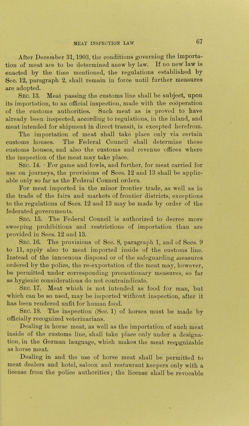 After December 31,1903, the conditions governing the importa- tion of meat are to be determined anew by law. If no new law is enacted by the time mentioned, the regulations established by Sec. 12, paragraph 2, shall remain in force until further measures are adopted. Sec. 13. Meat passing the customs line shall be subject, upon its importation, to an official inspection, made with the cooperation of the customs authorities. Such meat as is proved to have already been inspected, accordiilg to regulations, in the inland, and meat intended for shipment in direct transit, is excepted herefrom. The importation of meat shall take place only via certain customs houses. The Federal Council shall determine these customs houses, and also the customs and x-evenue offices where the inspection of the meat may take place. Sec. 14. For game and fowls, and further, for meat carried for use on journeys, the provisions of Sees. 12 and 13 shall be applic- able only so far as the Federal Council orders. For meat imported in the minor frontier trade, as well as in the trade of the fairs and markets of frontier districts, exceptions to the regulations of Sees. 12 and 13 may be made by order of the federated governments. Sec. 15. The Federal Council is authorized to decree more sweeping prohibitions and restrictions of importation than are provided in Sees. 12 and 13. Sec. 16. The provisions of Sec. 8, paragraph 1, and of Sees. 9 to 11, apply also to meat imported inside of the customs line. Instead of the innocuous disposal or of the safeguarding measures ordered by the police, the re-exportation of the meat may, however, be permitted under corresponding precautionary measures, so far as hygienic considerations do not contraindicate. Sec. 17. Meat which is not intended as food for man, but which can be so used, may be imported without inspection, after it has heen rendered unfit for human food. Sec. 18. The inspection (Sec. 1) of horses must be made by officially recognized veterinarians. Dealing in horse meat, as well as the importation of such meat inside of the customs line, shall take place only under a designa- tion, in the German language, which makes the meat recpgnizable as horse meat. Dealing in and the use of horse meat shall be permitted to meat dealers and hotel, saloon and restaurant keepers only with a license from the police authorities; the license shall be revocable