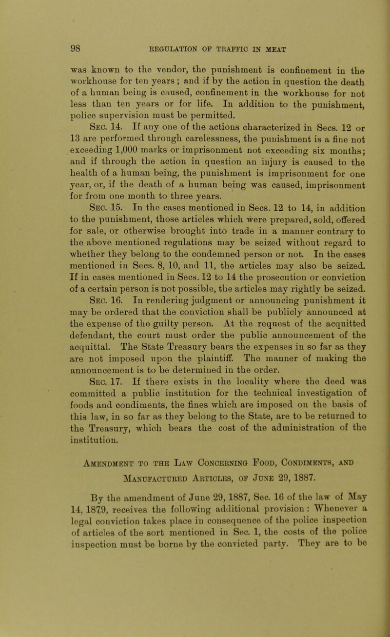 was known to the vendor, the punishment is coufiuement in the workhouse for ten years; and if by the action in question the death of a human being is caused, confinement in the workhouse for not less than ten years or for life. In addition to the punishment, police supervision must be permitted. Sec. 14. If any one of the actions characterized in Sees. 12 or 13 are performed through carelessness, the punishment is a fine not exceeding 1,000 marks or imprisonment not exceeding six months; and if through the action in question an injury is caused to the health of a human being, the punishment is imprisonment for one year, or, if the death of a human being was caused, imprisonment for from one mouth to three years. Sec. 15. In the cases mentioned in Sees. 12 to 14, in addition to the punishment, those articles which were prepared, sold, offered for sale, or otherwise brought into trade in a manner contrary to the above mentioned regulations may be seized without regard to whether they belong to the condemned person or not. In the cases mentioned in Sees. 8, 10, and 11, the articles may also be seized. If in cases mentioned in Sees. 12 to 14 the prosecution or conviction of a certain person is not possible, the articles may rightly be seized. Sec. 16. In rejidering judgment or announcing punishment it may be ordered that the conviction shall be publicly announced at the expense of the guilty person. At the request of the acquitted defendant, the court must order the public announcement of the acquittal. The State Treasury bears the expenses in so far as they are not imposed upon the plaintiff. The manner of making the announcement is to be determined in the order. Sec. 17. If there exists in the locality where the deed was committed a public institution for the technical investigation of foods and condiments, the fines which are imposed on the basis of this law, in so far as they belong to the State, are to be returned to the Treasury, which bears the cost of the administration of the institution. Amendment to the Law Concerning Food, Condiments, and Manufactured Articles, of June 29, 1887. By the amendment of June 29, 1887, Sec. 16 of the law of May 14, 1879, receives the following additional provision : Whenever a legal conviction takes place in consequence of the police inspection of articles of the sort mentioned in Sec. 1, the costs of the police inspection must be borne by the convicted party. They are to be