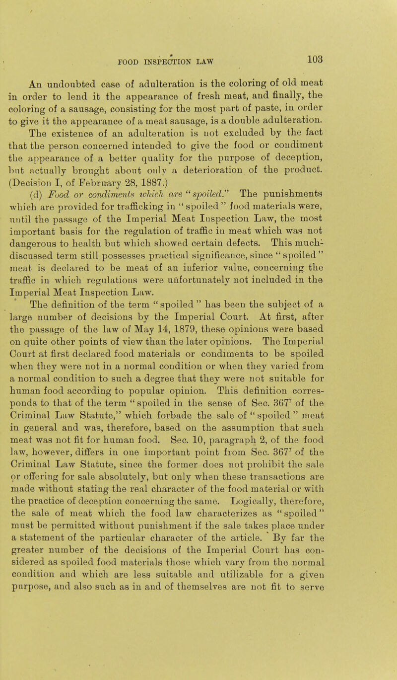 / FOOD INSPECTION LAW 103 An undoubted case of adulteration is the coloring of old meat in order to lend it the appearance of fresh meat, and finally, the coloring of a sausage, consisting for the most part of paste, in order to give it the appearance of a meat sausage, is a double adulteration. The existence of an adulteration is not excluded by the fact that the person concerned intended to give the food or condiment the appearance of a better quality for the purpose of deception, but actually brought about only a deterioration of the product. (Decision I, of February 28, 1887.) (d) Food or condiments toMch are  spoiled^ The punishments which are provided for trafficking in  spoiled  food materials were, until the passage of the Imperial Meat Inspection Law, the most important basis for the regulation of traffic in meat which was not dangerous to health but which showed certain defects. This much- discussed term still possesses practical significance, since spoiled meat is declared to be meat of an inferior value, concerning the traffic in which regulations were unfortunately not included in the Imperial Meat Inspection Law. The definition of the term  spoiled  has been the subject of a large number of decisions by the Imperial Court. At first, after the passage of the law of May 14, 1879, these opinions were based on quite other points of view than the later opinions. The Imperial Court at first declared food materials or condiments to be spoiled when they were not in a normal condition or when they varied from a normal condition to such a degree that they were not suitable for human food according to popular opinion. This definition corres- ponds to that of the term  spoiled in the sense of Sec. 367^ of the Criminal Law Statute, which forbade the sale of  spoiled  meat in general and was, therefore, based on the assumption that such meat was not fit for human food. Sec. 10, paragraph 2, of the food law, however, differs in one important point from Sec. 367^ of the Criminal Law Statute, since the former does not prohibit the sale or offering for sale absolutely, but only when these transactions are made without stating the real character of the food material or with the practice of deception concerning the same. Logically, therefore, the sale of meat which the food law characterizes as  spoiled must be permitted without punishment if the sale takes place under a statement of the particular character of the article. By far the greater number of the decisions of the Imperial Court has con- sidered as spoiled food materials those which vary from the normal condition and which are less suitable and utilizable for a given purpose, and also such as in and of themselves ai'e not fit to serve