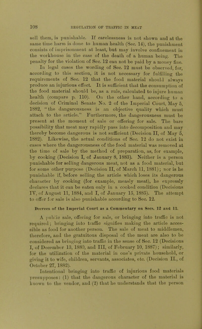 sell tliem, is punishable. If carelessness is not shown and at the same time harm is done to human health (Sec. 14), the punishment consists of imprisonment at least, but may involve confinement in the workhouse in the case of the death of a human being. The penalty for the violation of Sec. 12 can not be paid by a money fiue. In legal cases the wording of Sec. 12 must be observed, for, according to this section, it is not necessary for fulfilling the requirements of Sec. 12 that the food material should always produce an injurious effect. It is sufficient that the consumption of the food material should be, as a rule, calculated to injure human health (compare p. 110). On the other hand, according to a decision of Criminal Senate No. 2 of the Imperial Court, May 5, 1882,  the dangerousness is an objective quality which must attach to the article. Furthermore, the dangerousness must be present at the moment of sale or offering for sale. The bare possibility that meat may rapidly pass into decomposition and may thereby become dangerous is not sufficient (Decision II, of May 5, 1882). Likewise, the actual conditions of Sec. 12 do not exist in cases where the dangerousness of the food material was removed at the time of sale by the method of preparation, as, for example, by cooking (Decision I, of January 8, 1883). Neither is a person punishable for selling dangerous meat, not as a food material, but for some other purpose (Decision II, of March 11, 1881); nor is he punishable if, before selling the article which loses its dangerous character by cooking (for example, measly meat), he expressly declares that it can be eaten only in a cooked condition (Decisions IV, of August 11, 1884, and I, of January 15, 1885). The attempt to offer for sale is also punishable according to Sec. 12. Decrees of the Imperial Court as a Comineiitary on Sees. 12 and 13. A public sale, offering for sale, or bringing into traffic is not required ; bringing into traffic signifies making the article acces- sible as food for another person. The sale of meat to middlemen, therefore, and the gratuitous disposal of the meat are also to be considered as bringing into traffic in the sense of Sec. 12 (Decisions I, of December 13, 1880, and III, of February 10, 1887); similarly, for the utilization of the material in one's private household, or giving it to wife, children, servants, associates, etc. (Decision II., of October 27, 1882). Intentional bringing into traffic of injurious food materials presupposes: (1) that the dangerous character of the material is known to the vendor, and (2) that he understands that the person