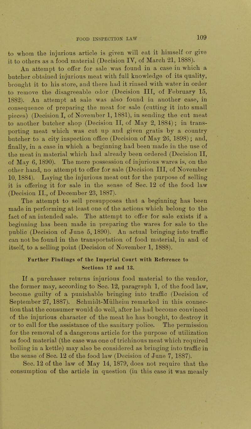 to whom the injurious article is given will eat it himself or give it to others as a food material (Decision IV, of March 21, 1888). An attempt to offer for sale was found in a case in which a butcher obtained injurious meat with full knowledge of its quality, brought it to his store, and there had it rinsed with water in order to remove the disagreeable odor (Decision III, of February 15, 1882). An attempt at sale was also found iu another case, in consequence of preparing the meat for sale (cutting it into small pieces) (Decision I, of November 1, 1881), in sending the cut meat to another butcher shop (Decision II, of May 2, 1884); in trans- porting meat which was cut up and given gratis by a country butcher to a city inspection office (Decision of May 26, 1898); and, finally, in a case in which a beginning had been made in the use of the meat in material which had already been ordered (Decision II, of May 6, 1890). The mere possession of injurious wares is, on the other hand, no attempt to offer for sale (Decision III, of November 10, 1884). Laying the injurious meat out for the purpose of selling it is offering it for sale in the sense of Sec. 12 of the food law (Decision II., of December 23, 1887). The attempt to sell presupposes that a beginning has been made in performing at least one of the actions which belong to the fact of an intended sale. The attempt to offer for sale exists if a beginning has been made in preparing the wares for sale to the public (Decision of June 5, 1890). An actual bringing into traffic can not be found in the transportation of food material, in and of itself, to a selling point (Decision of November 1, 1888). Further Fiudiugs of the Imperial Court with Eefereiice to Sections 12 and 13. If a purchaser returns injurious food material to the vendor, the former may, according to Sec. 12, paragraph 1, of the food law, become guilty of a punishable bringing into traffic (Decision of September 27, 1887). Schmidt-Miilheim remarked in this connec- tion that the consumer would do well, after he had become convinced of the injurious character of the meat he has bought, to destroy it or to call for the assistance of the sanitary police. The permission for the removal of a dangerous article for the purpose of utilization as food material (the case was one of trichinous meat which required boiling in a kettle) may also be considered as bringing ijito traffic in the sense of Sec. 12 of the food law (Decision of June 7, 1887). Sec. 12 of the law of May 14, 1879, does not require that the consumption of the article in question (in this case it was measly