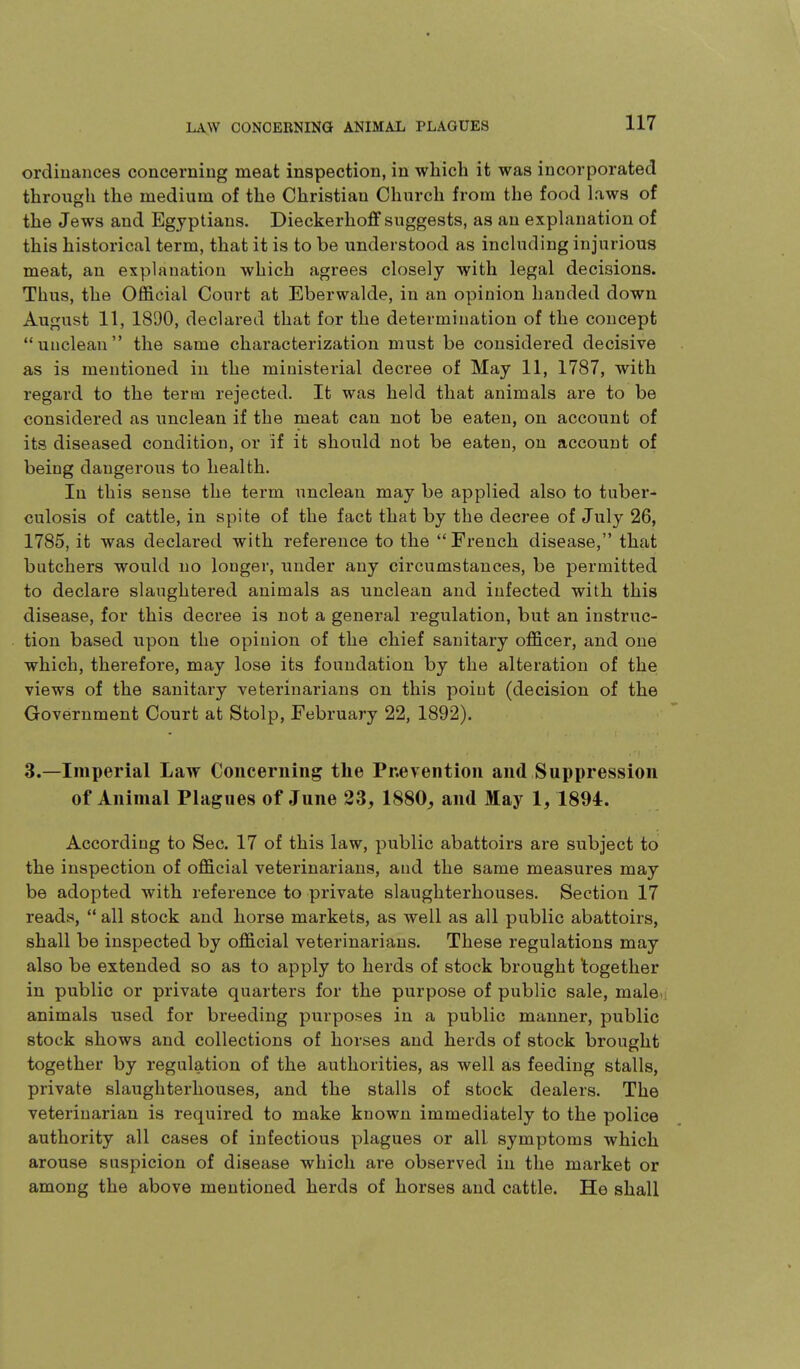 ordinances concerning meat inspection, in which it was incorporated through the medium of the Christian Church from the food laws of the Jews and Egyptians. Dieckerhoff suggests, as an explanation of this historical term, that it is to be understood as including injurious meat, an explanation which agrees closely with legal decisions. Thus, the Official Court at Eberwalde, in an opinion handed down August 11, 1890, declared that for the determination of the concept unclean the same characterization must be considered decisive as is mentioned in the ministerial decree of May 11, 1787, with regard to the term rejected. It was held that animals are to be considered as unclean if the meat can not be eaten, on account of its diseased condition, or if it should not be eaten, on account of being dangerous to health. In this sense the term unclean may be applied also to tuber- culosis of cattle, in spite of the fact that by the decree of July 26, 1785, it was declared with reference to the French disease, that butchers would no longer, under any circumstances, be permitted to declare slaughtered animals as unclean and infected with this disease, for this decree is not a general regulation, but an instruc- tion based upon the opinion of the chief sanitary officer, and one which, therefore, may lose its foundation by the alteration of the views of the sanitai-y veterinarians on this point (decision of the Government Court at Stolp, February 22, 1892). 3.—Imperial Law Concerning the Pnevention and Suppression of Animal Plagues of June 23, 1880, and May 1, 1894. According to Sec. 17 of this law, public abattoirs are subject to the inspection of official veterinarians, and the same measures may be adopted with reference to private slaughterhouses. Section 17 reads,  all stock and horse markets, as well as all public abattoirs, shall be inspected by official veterinarians. These regulations may also be extended so as to apply to herds of stock brought together in public or private quarters for the purpose of public sale, maleu animals used for breeding purposes in a public manner, public stock shows and collections of horses and herds of stock brought together by regulation of the authorities, as well as feeding stalls, private slaughterhouses, and the stalls of stock dealers. The veterinarian is required to make known immediately to the police authority all cases of infectious plagues or all symptoms which arouse suspicion of disease which are observed in the market or among the above mentioned herds of horses and cattle. He shall