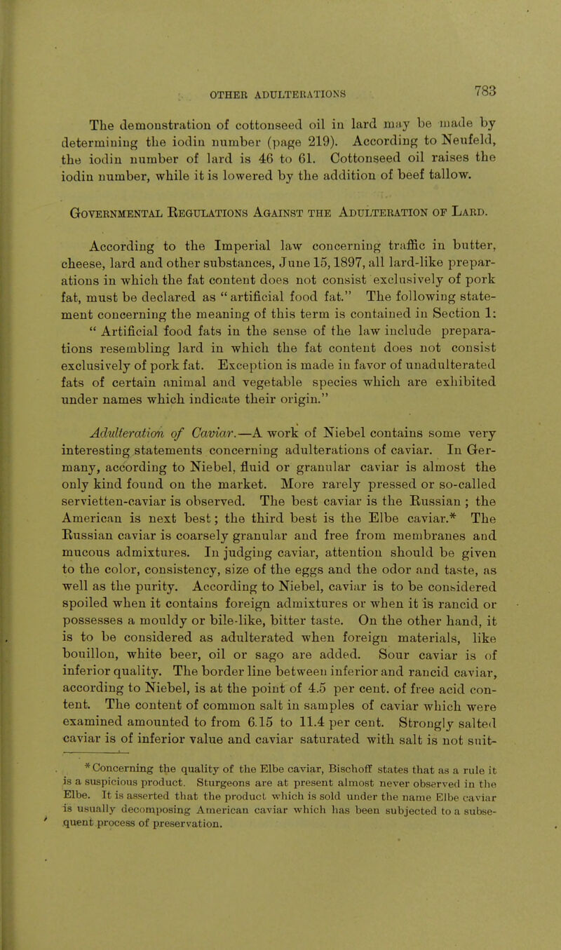 The demoustratiou of cottonseed oil in lard may be made by determining the iodin number (page 219). According to Neufeld, the iodin number of lard is 46 to 61. Cottonseed oil raises the iodin number, while it is lowered by the addition of beef tallow. Governmental Eegulations Against the Adulteration of Lard. According to the Imperial law concerning traffic in butter, cheese, lard and other substances, June 15,1897, all lard-like prepar- ations in which the fat content does not consist exclusively of pork fat, must be declared as artificial food fat. The following state- ment concerning the meaning of this term is contained in Section 1:  Artificial food fats in the sense of the law include prepara- tions resembling lard in which the fat content does not consist exclusively of pork fat. Exception is made in favor of unadulterated fats of certain animal and vegetable species which are exhibited under names which indicate their origin. Adulteration of Caviar.—A work of Niebel contains some very interesting statements concerning adulterations of caviar. In Ger- many, according to Niebel, fluid or granular caviar is almost the only kind found on the market. More rarely pressed or so-called servietten-caviar is observed. The best caviar is the Russian ; the American is next best; the third best is the Elbe caviar.* The Russian caviar is coarsely granular and free from membranes and mucous admixtures. In judging caviar, attention should be given to the color, consistency, size of the eggs and the odor and taste, as well as the purity. According to Niebel, caviar is to be considered spoiled when it contains foreign admixtures or when it is rancid or possesses a mouldy or bile-like, bitter taste. On the other hand, it is to be considered as adulterated when foreign materials, like bouillon, white beer, oil or sago are added. Sour caviar is of inferior quality. The border line between inferior and rancid caviar, according to Niebel, is at the point of 4.5 per cent, of free acid con- tent. The content of common salt in samples of caviar which were examined amounted to from 6.15 to 11.4 per cent. Strongly salted caviar is of inferior value and caviar saturated with salt is not suit- * Concerning the quality of the Elbe caviar, Bischoff states that as a rule it is a suspicious product. Sturgeons are at present almost never observed in the Elbe. It is asserted that the product wliich is sold under the name Elbe caviar is usually decomposing American caviar which has been subjected to a subse- quent process of preservation.