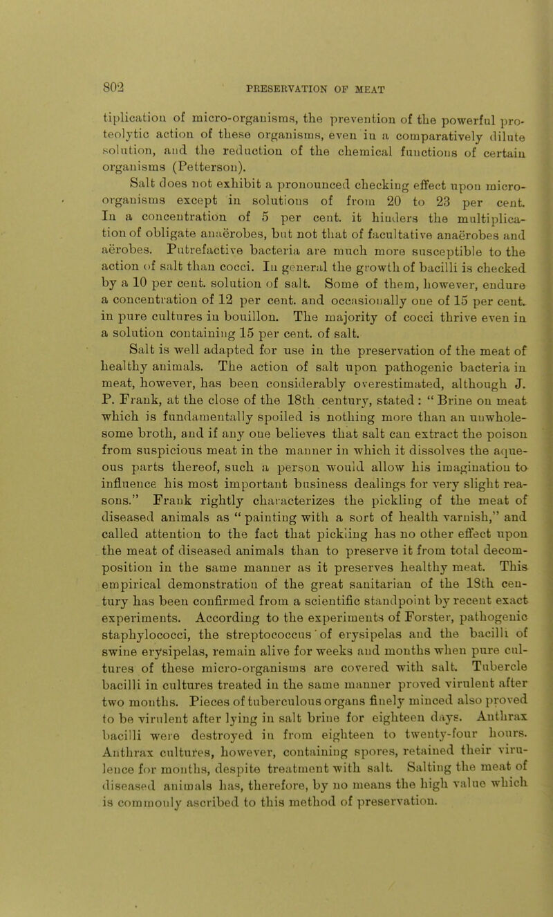 tiplicatiou of micro-orgauisras, the prevention of tlie powerful pro- teolytic action of these organisms, even in a comparatively dilute solution, and the reduction of the chemical functions of certain organisms (Petterson). Salt d oes not exhibit a pronounced checking eflfect upon micro- organisms except in solutions of from 20 to 23 per cent. In a concentration of 5 per cent, it hinders the multiplica- tion of obligate anaerobes, but not that of facultative anaerobes and aerobes. Putrefactive bacteria are much more susceptible to the action of salt than cocci. lu general the growth of bacilli is checked by a 10 per cent, solution of salt. Some of them, however, endure a concentration of 12 per cent, and occasionally one of 15 per cent, in pure cultures in bouillon. The majority of cocci thrive even in a solution containing 15 per cent, of salt. Salt is well adapted for use in the preservation of the meat of healthy animals. The action of salt upon pathogenic bacteria in meat, however, has been considerably overestimated, although J. P. Frank, at the close of the 18th century, stated:  Brine on meat which is fundamentally spoiled is nothing more than an unwhole- some broth, and if any one believes that salt can extract the poison from suspicious meat in the manner in which it dissolves the aque- ous parts thereof, such a person would allow his imagination to influence his most important business dealings for very slight rea- sons. Frank rightly characterizes the pickling of the meat of diseased animals as  painting with a sort of health varnish, and called attention to the fact that pickling has no other effect upon the meat of diseased animals than to preserve it from total decom- position in the same manner as it preserves healthy meat. This empirical demonstration of the great sanitarian of the 18th cen- tury has been confirmed from a scientific standpoint by recent exact experiments. According to the experiments of Forster, pathogenic staphylococci, the streptococcus' of erysipelas and the bacilli of swine erysipelas, remain alive for weeks and months when pure cul- tures of these micro-organisms are covered with salt. Tubercle bacilli in cultures treated in the same manner proved virulent after two months. Pieces of tuberculous organs finely minced also proved to be virulent after lying in salt brine for eighteen days. Anthrax bacilli were destroyed in from eighteen to twenty-four hours. Anthrax cultures, however, containing spores, retained their viru- lence for months, despite treatment with salt. Salting the meat of diseased animals has, therefore, by no means the high value which is commonly ascribed to this method of preservation.