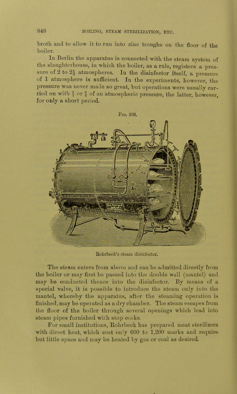 broth and to allow it to run into zinc troughs on the floor of the boiler. In Berlin the apparatus is connected with the steam system of the slaughterhouse, in which the boiler, as a rule, registers a pres- sure of 2 to 2^ atmospheres. In the disinfector itself, a pressure of 1 atmosphere is sufficient. In the experiments, however, the pressure was never made so great, but operations were usually car- ried on with A or | of an atmospheric pressure, the latter, however, for only a short period. Fig. 256. Rolirbeck's steam disinfector. The steam enters from above and can be admitted directly from the boiler or may first be passed into the double wall (mantel) and may be conducted thence into the disinfector. By means of a special valve, it is possible to introduce the steam only into the mantel, whereby the apparatus, after the steaming operation is finished, may be operated as a dry chamber. The steam escapes from the floor of the boiler through several openings which lead into steam pipes furnished with stop cocks. For small institutions, Kohrbeck has prepared meat sterilizers with direct heat, which cost only 600 to 1,200 marks and require but little space and may be heated by gas or coal as desired.