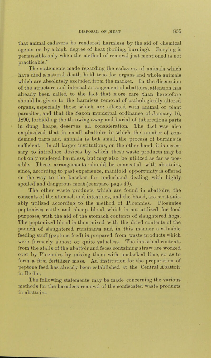 that animal cadavers bo rendered harmless by the aid of chemical agents or by a hv^h. degree of heat (boiling, burning). Burying is permissible only when the method of removal just mentioned is not practicable. The statements made regarding the cadavers of animals which have died a natural death hold true for organs and whole animals which are absolutely excluded from the market. In the discussion of the structure and internal arrangement of abattoirs, attention has already been called to the fact that more care than heretofore should be given to the harmless remov.il of pathologically altered organs, especially those which are affected with animal or plant parasites, and that the Saxon municipal ordinance of January 16, 1890, forbidding the throwing away and burial of tuberculous parts in dung heaps, deserves all consideration. The fact was also emphasized that in small abattoirs in which the number of con- demned parts and animals is but small, the process of burning is sufficient. In all larger institutions, on the other hand, it is neces- sary to introduce devices by which, these waste products may be not only rendered harmless, but may also be utilized as far as pos- sible. These arrangements -should be connected with abattoirs, since, according to past experience, manifold opportunity is offered on the way to the knacker fof underhand dealing with highly spoiled and dangerous meat (compare page 40). The other waste products which are found in abattoirs, the contents of the stomach and intestines, and the blood, are most suit- ably utilized according to the method of Ploennies. Ploennies peptonizes cattle and sheep blood, which is not utilized for food purposes, with the aid of the stomach contents of slaughtered hogs. The peptonized blood is then mixed with the dried contents of the paunch of slaughtered ruminants and in this manner a valuable feeding stuff (peptone feed) is prepared from waste products which were formerly almost or quite valueless. The intestinal contents from the stalls of the abattoir and feces containing straw are worked over by Ploennies by mixing them with unslacked lime, so as to form a firm fertilizer mass. An institution for the preparation of peptone feed has already been established at the Central Abattoir in Berlin. The following statements may be made concerning the various methods for the harmless removal of the confiscated waste products in abattoirs.