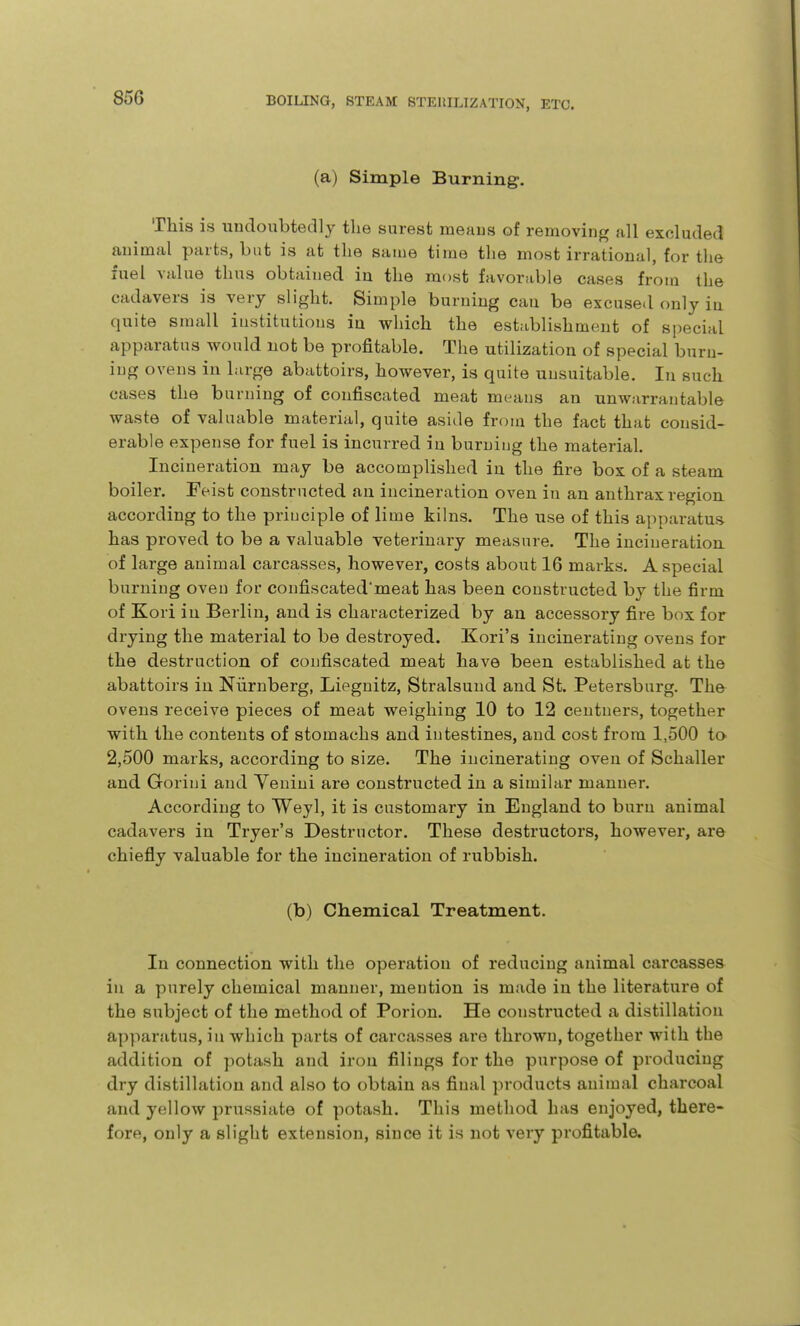 (a) Simple Burning. This is undoubtedly the surest meaus of removing {ill excluded animal parts, but is at the same time the most irrational, for the fuel value thus obtained in the most favorable cases from the cadavers is very slight. Simple burning can be excused only in quite small institutions in which the establishment of special apparatus would uot be profitable. The utilization of special burn- ing ovens in large abattoirs, however, is quite unsuitable. In such cases the burning of confiscated meat meaus an unwarrantable waste of valuable material, quite aside from the fact that consid- erable expense for fuel is incurred in burning the material. Incineration may be accomplished iu the fire box of a steam boiler. Feist constructed an incineration oven in an anthrax region according to the principle of lime kilns. The use of this apparatus has proved to be a valuable veterinary measure. The incineration of large animal carcasses, however, costs about 16 marks. A special burning oven for coufiscated'meat has been constructed by the firm of Kori in Berlin, and is characterized by an accessory fire box for drying the material to be destroyed. Kori's incinerating ovens for the destruction of confiscated meat have been established at the abattoirs in Niirnberg, Liegnitz, Stralsund and St. Petersburg. The ovens receive pieces of meat weighing 10 to 12 centners, together with the contents of stomachs and intestines, and cost from 1,500 to 2,500 marks, according to size. The incinerating oven of Schaller and Goriui and Veniui are constructed iu a similar manner. According to Weyl, it is customary in England to burn animal cadavers in Tryer's Destructor. These destructors, however, are chiefiy valuable for the incineration of rubbish. (b) Chemical Treatment. In connection with the operation of reducing animal carcasses in a purely chemical manner, mention is made in the literature of the subject of the method of Porion. He constructed a distillation apparatus, in which parts of carcasses are thrown, together with the addition of potash and iron filings for the purpose of producing dry distillation and also to obtain as final products animal charcoal and yellow prussiate of potash. This method has enjoyed, there- fore, only a slight extension, since it is not very profitable.