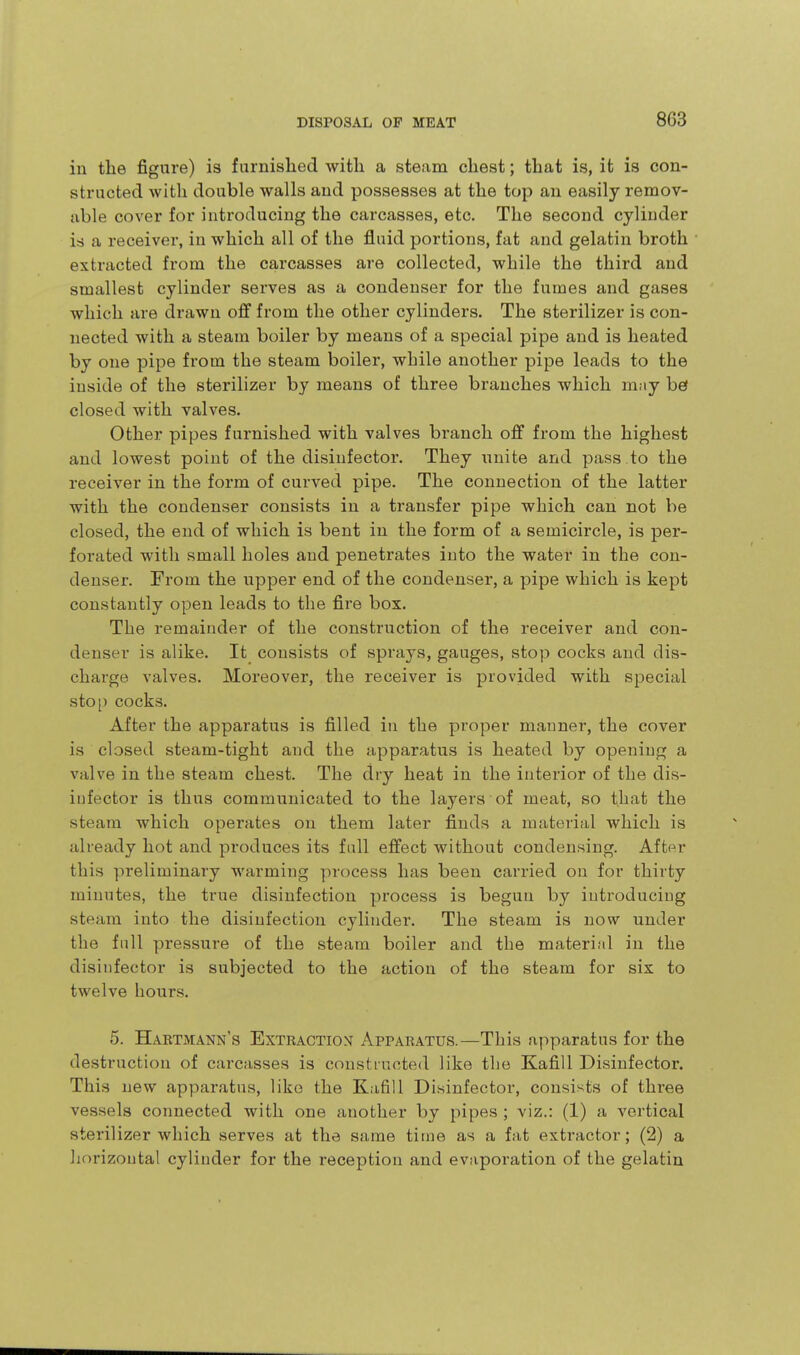 in the figure) is furnished with a steam chest; that is, it is con- structed with double walls and possesses at the top an easily remov- able cover for introducing the carcasses, etc. The second cylinder is a receiver, in which all of the fluid portions, fat and gelatin broth extracted from the carcasses are collected, while the third and smallest cylinder serves as a condenser for the fumes and gases which are drawn off from the other cylinders. The sterilizer is con- nected with a steam boiler by means of a special pipe and is heated by one pipe from the steam boiler, while another pipe leads to the inside of the sterilizer by means of three branches which may bef closed with valves. Other pipes furnished with valves branch off from the highest and lowest point of the disiufector. They unite and pass.to the receiver in the form of curved pipe. The connection of the latter with the condenser consists in a transfer pipe which can not be closed, the end of which is bent in the form of a semicircle, is per- forated with small holes and penetrates into the water in the con- denser. From the upper end of the condenser, a pipe which is kept constantly open leads to the fire box. The remainder of the construction of the receiver and con- denser is alike. It consists of sprays, gauges, stop cocks and dis- charge valves. Moreover, the receiver is provided with special stop cocks. After the apparatus is filled in the proper manner, the cover is closed steam-tight and the ;ipparatus is heated by opening a valve in the steam chest. The dry heat in the interior of the dis- iufector is thus communicated to the layers of meat, so that the steam which operates on them later finds a material which is already hot and produces its fall effect without condensing. After this preliminary warming process has been carried on for thirty minutes, the true disinfection process is begun by introducing steam into the disinfection cylinder. The steam is now under the full pressure of the steam boiler and the material in the disiufector is subjected to the action of the steam for six to twelve hours. 5. Habtmann's Extbaction Appabatus.—This apparatus for the destruction of carcasses is constructed like the KafiU Disinfector. This new apparatus, like the Kafill Disinfector, consists of three vessels connected with one another by jjipes ; viz.: (1) a vertical sterilizer which serves at the same time as a fat extractor; (2) a liorizontal cylinder for the reception and evaporation of the gelatin