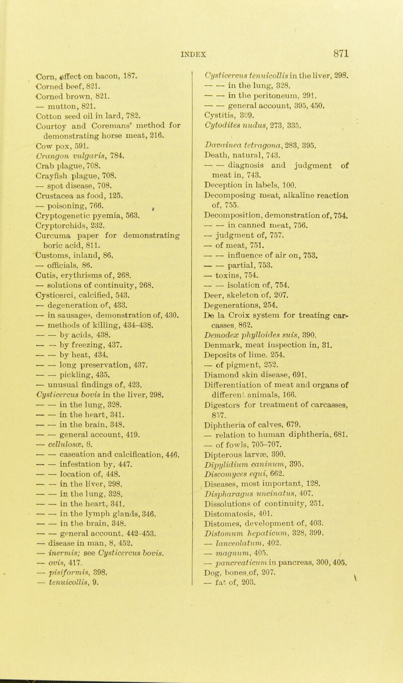 Com, effect on bacon, 187. Corned beef, 821. Corned brown, 821. — mutton, 821. Cotton seed oil in lard, 782. Courtoy and Corenums' method for demonstrating liorse meat, 216. Cow pox, 591. Crangon vulgaris, 784. Crab plague, 708. Crayfish plague, 708. — spot disease, 708. Crustacea as food, 135. — poisoning, 766. , Cryptogenetic pyemia, 563. Cryptorchids, 232. Curcuma paper for demonstrating boric acid, 811. 'Customs, inland, 86. — officials, 86. Cutis, erythrisms of, 268. — solutions of continuity, 268. Cysticerci, calcified, 543. — degeneration of, 433. — in sausages, demonstration of, 430. — methods of killing, 434-438. by acids, 438. — — by freezing, 437. by heat, 434. long preservation, 437. pickling, 435. — unusual findings of, 423. Cysticercus hovis in the liver, 298. in the lung, 328. in the heart, 341. in the brain, 348. general account, 419. — cellulosce, 8. caseation and calcification, 446. infestation by, 447. location of, 448. in the liver, 298. in the lung, 328. in the heart, 341. in the lymph glands, 346. in tlie brain, 348. general account, 442-453. — disease in man, 8, 452. — inermis; see Cysticercus hovis. — ovis, 417. — pisifnrviia, 398. — tenuicollis, 9. Cysticercus tenuicollis in the liver, 298. in the lung, 328. in the peritoneum, 291. general account, 395, 450. Cystitis, 809. Cytodites nudus, 273, 335, Davainea tetrngona, 383, 395. Death, natural, 743. diagnosis and judgment of meat in, 743. Deception in labels, 100. Decomposing meat, alkaline reaction of, 755. Decomposition, demonstration of, 754. in canned meat, 756. — judgment of, 757. — of meat, 751. influence of air on, 753. partial, 753. — toxins, 754. isolation of, 754. Deer, skeleton of, 307. Degenerations, 254. De la Croix system for treating catr casses, 863. Demodex phylloides suis, 390. Denmark, meat inspection in, 31. Deposits of lime, 354. — of pigment, 253. Diamond skin disease, 691. Differentiation of meat and organs of different, animals, 166. Digesters for treatment of carcasses, 8i7. Diphtheria of calves, 679. — relation to human diphtheria, 681. — of fowls, 705-707. Dipterous larvte, 390. DipylidiiLm caninuvi, 395. Discomyces equi, 668. Diseases, most important, 138. Dispharagus uncinatus, 407. Dissolutions of continuity, 351. Distomatosis, 401. Distomes, development of, 403. Distomum hcpaticum, 338, 399. — lanceolatum, 403. — magnum, 405. — pancreaticuni in ■pa.ncrea.s, 300, 405. Dog, bones.of, 307. — fai of, 203.