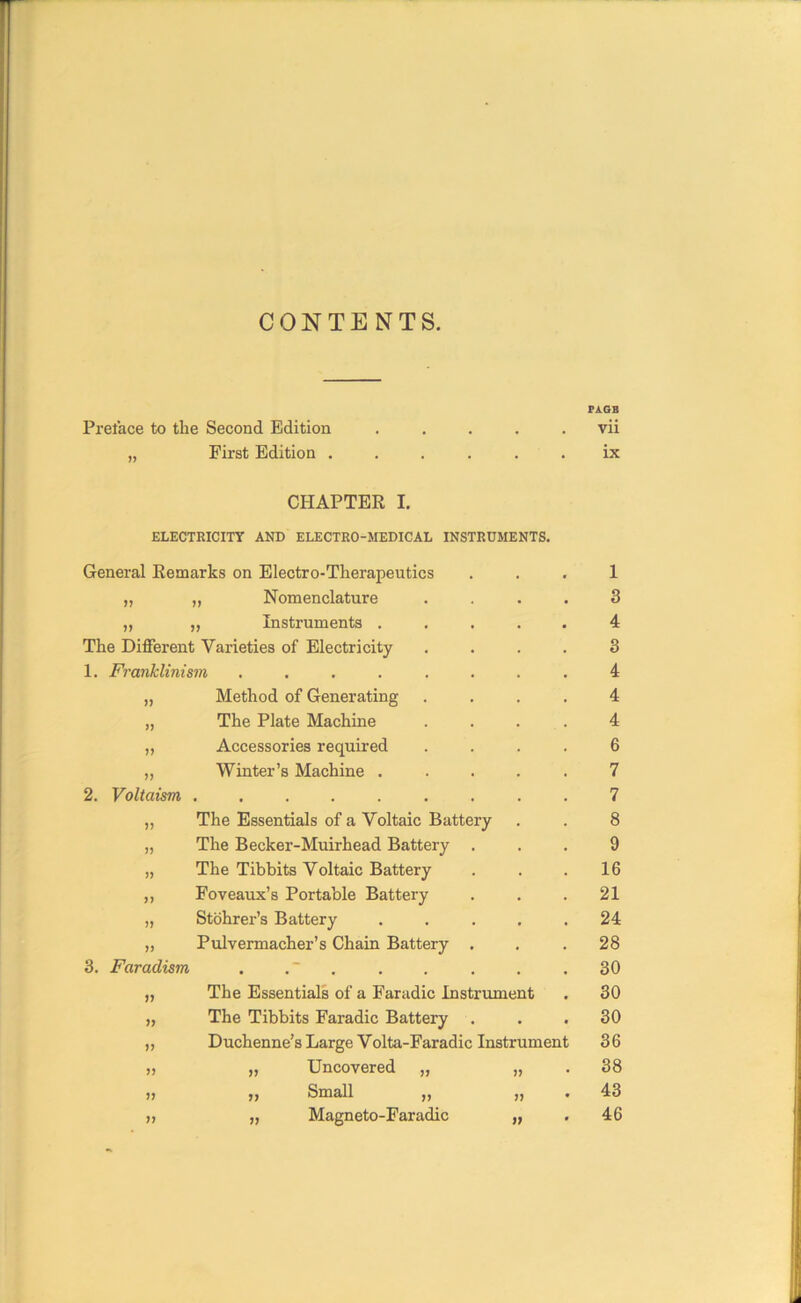 CONTENTS. PAGE Preface to the Second Edition ..... vii ,, First Edition ...... ix CHAPTER I. ELECTRICITY AND ELECTRO-MEDICAL INSTRUMENTS. 11 „ Nomenclature 3 11 „ Instruments . 4 The Different Varieties of Electricity 3 1. Franklinism ...... 4 11 Method of Generating 4 11 The Plate Machine 4 11 Accessories required 6 11 Winter’s Machine . 7 2. Voltciism 7 ii The Essentials of a Voltaic Battery 8 ii The Becker-Muirhead Battery . 9 ii The Tibbits Voltaic Battery 16 ii Foveaux’s Portable Battery 21 ii Stohrer’s Battery 24 ii PulYermacher’s Chain Battery . 28 3. Faradism - 30 ii The Essentials of a Faradic Instrument 30 ii The Tibbits Faradic Battery • 30 ii Duchenne’s Large Volta-Faradic Instrument 36 ii „ Uncovered „ 11 38 ii „ Small „ 11 43 „ Magneto-Faradic 46