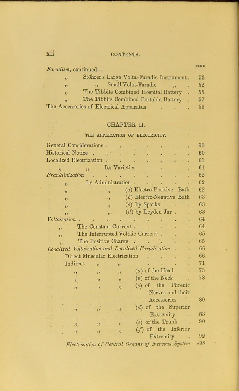 i i Faradism, continued— ,, Stohrer’s Large Yolta-Faradic Instrument „ „ Small Volta-Faradic „ „ The Tibbits Combined Hospital Battery „ The Tibbits Combined Portable Battery The Accessories of Electrical Apparatus » » CHAPTER II. THE APPLICATION OF ELECTRICITY. General Considerations . Historical Notice . . • Localized Electrization . „ ,, Its Varieties Franklinization .... Its Administration . „ (as) Electro-Positive Bath „ „ (5) Electro-Negative Bath „ „ (c) by Sparks „ „ (d) by Leyden Jar Voltaization ....... „ The Constant Current . „ The Interrupted Voltaic Current . „ The Positive Charge . Localized Voltaization and Localized Faradization Direct Muscular Electrization Indirect „ „ . )> i> >> >> (a) of the Head (b) of the Neck (c) of the Phrenic Nerves and theii Accessories „ „ „ (d) of the Superior Extremity » » » (e) of the Trunk ., ,, „ (/) of the Inferioi Extremity Electrization of Central Organs of Nervous System I'AGE 53 52 55 57 59 60 60 61 61 62 62 62 63 63 63 64 64 65 65 66 66 71 73 78 80 83 90 92 «-98