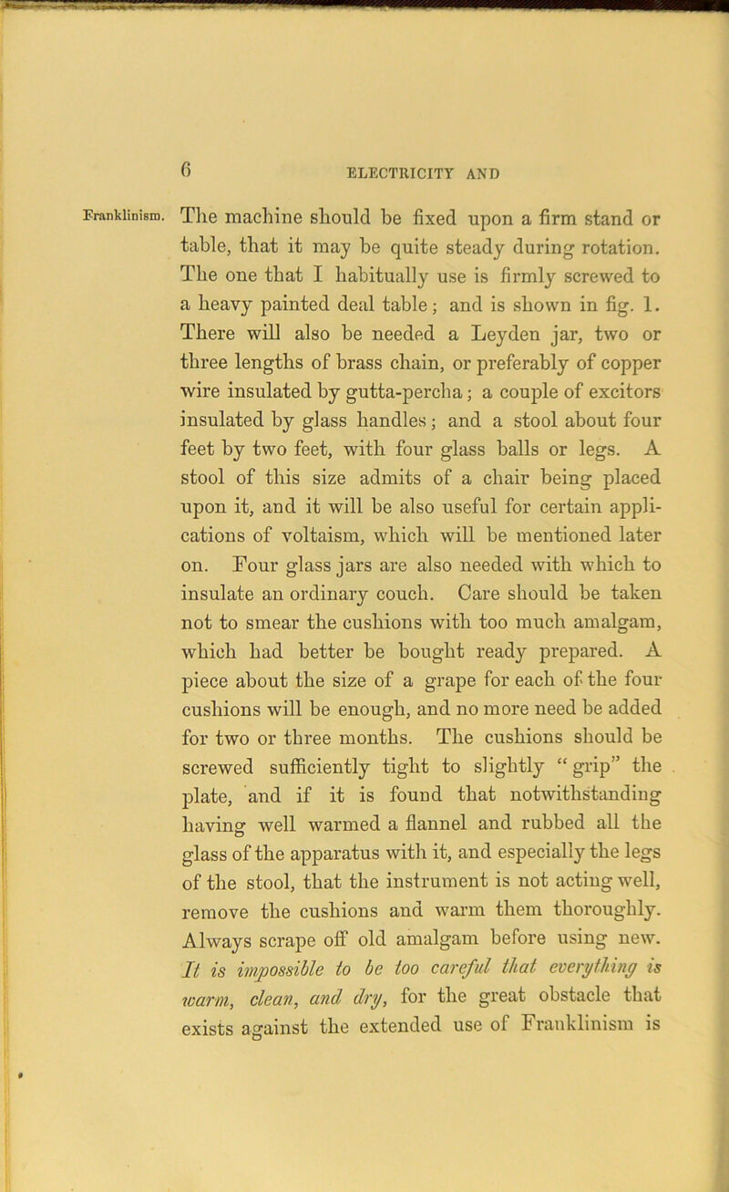 Erankiinism. Tlie machine should be fixed upon a firm stand or table, that it may be quite steady during1 rotation. The one that I habitually use is firmly screwed to a heavy painted deal table; and is shown in fig. 1. There will also be needed a Leyden jar, two or three lengths of brass chain, or preferably of copper wire insulated by gutta-percha; a couple of excitors insulated by glass handles; and a stool about four feet by two feet, with four glass balls or legs. A stool of this size admits of a chair being placed upon it, and it will be also useful for certain appli- cations of voltaism, which will be mentioned later on. Four glass jars are also needed with which to insulate an ordinary couch. Care should be taken not to smear the cushions with too much amalgam, which had better be bought ready prepared. A piece about the size of a grape for each of the four cushions will be enough, and no more need be added for two or three months. The cushions should be screwed sufficiently tight to slightly “ grip ” the plate, and if it is found that notwithstanding having1 well warmed a flannel and rubbed all the glass of the apparatus with it, and especially the legs of the stool, that the instrument is not acting well, remove the cushions and warm them thoroughly. Always scrape off old amalgam before using new. It is impossible to be too careful that everything is warm, clean, and dry, for the great obstacle that exists against the extended use of Frauklinism is