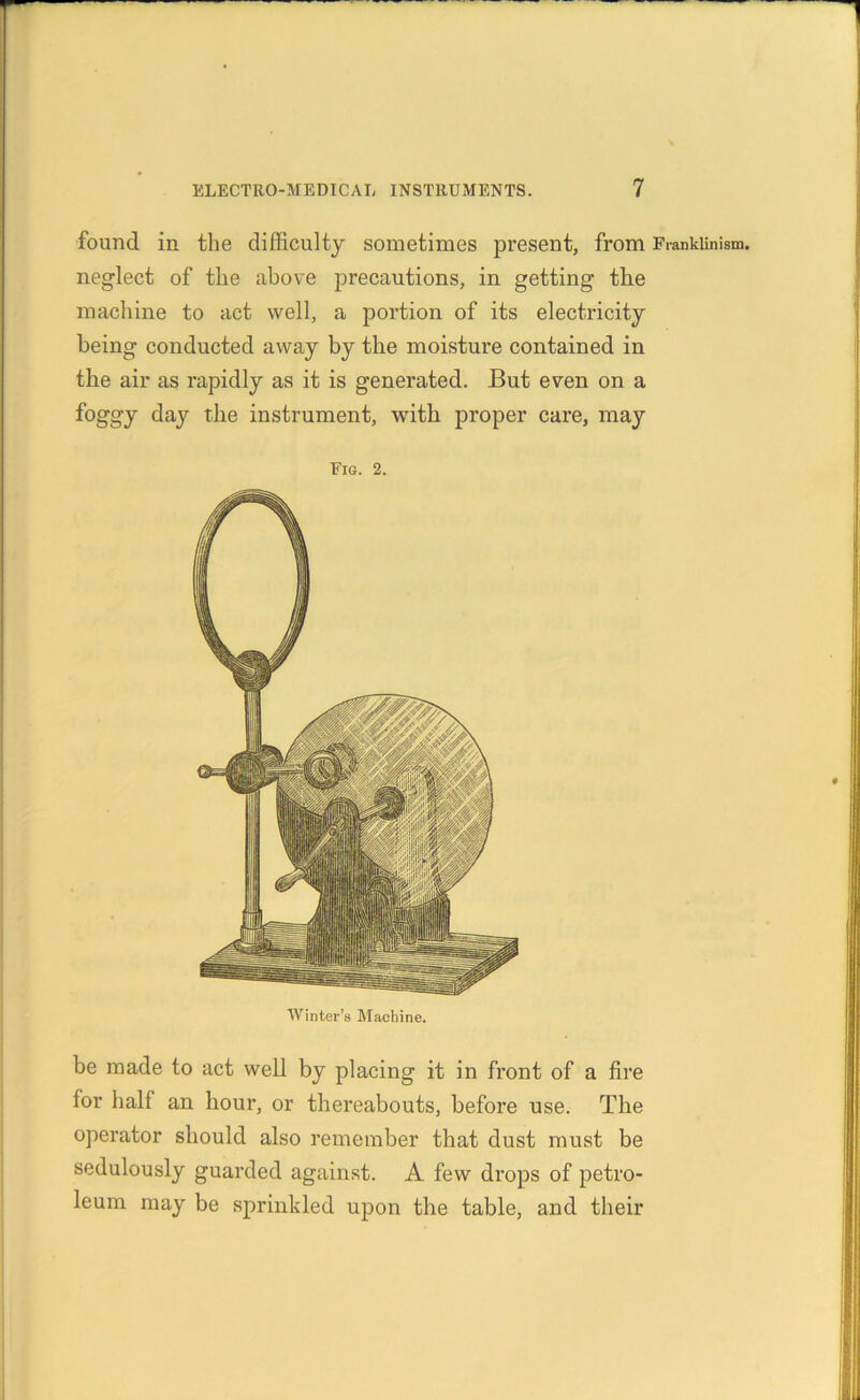 found in the difficulty sometimes present, from Frankiinism. neglect of the above precautions, in getting the machine to act well, a portion of its electricity being conducted away by the moisture contained in the air as rapidly as it is generated. But even on a foggy day the instrument, with proper care, may Fig. 2. Winter’s Machine. be made to act well by placing it in front of a fire for half an hour, or thereabouts, before use. The operator should also remember that dust must be sedulously guarded against. A few drops of petro- leum may be sprinkled upon the table, and their