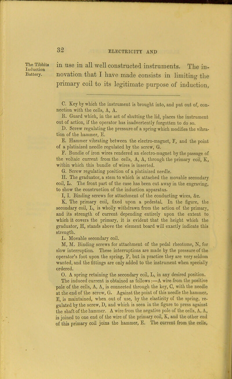 The Tibbita Induction Battery. in use in all well constructed instruments. The in- novation that T have made consists in limiting the primary coil to its legitimate purpose of induction, C. Key by which the instrument is brought into, and put out of, con- nection with the cells, A, A. It. Guard which, in the act of shutting the lid, places the instrument out of action, if the operator has inadvertently forgotten to do so. D. Screw regulating the pressure of a spring which modifies the vibra- tion of the hammer, E. E. Hammer vibrating between the electro-magnet, F, and the point of a platinized needle regulated by the screw, G. E. Bundle of iron wires rendered an electro-magnet by the passage of the voltaic current from the cells. A, A, through the primary coil, K, within which this bundle of wires is inserted. G. Screw regulating position of a platinized needle. H. The graduator, a stem to which is attached the movable secondary coil, L. The front part of the case has been cut away in the engraving, to show the construction of the induction apparatus. I. I. Binding screws for attachment of the conducting wires, &c. K. The primary coil, fixed upon a pedestal. In the figure, the secondary coil, L, is wholly withdrawn from the action of the primary, and its strength of current depending entirely upon the extent to which it covers the primary, it is evident that the height which the graduator, H, stands above the element board will exactly indicate this strength. L. Movable secondary coil. M. M. Binding screws for attachment of the pedal rheotome, N, for slow interruption. These interruptions are made by the pressure of the operator’s foot upon the spring, P, but in practice they are very seldom wanted, and the fittings are only added to the instrument when specially ordered. 0. A spring retaining the secondary coil, L, in any desired position. The induced current is obtained as follows:—A wire from the positive pole of the cells, A, A, is connected through the key, C, with the needle at the end of the screw, G. Against the point of this needle the hammer, E, is maintained, w’hen out of use, by the elasticity of the spring, re- gulated by the screw, D, and which is seen in the figure to press against the shaft of the hammer. A wire from the negative pole of the cells, A, A, is joined to one end of the wire of the primary coil, K, and the other end of this primary coil joins the hammer, E. The current from the cells.