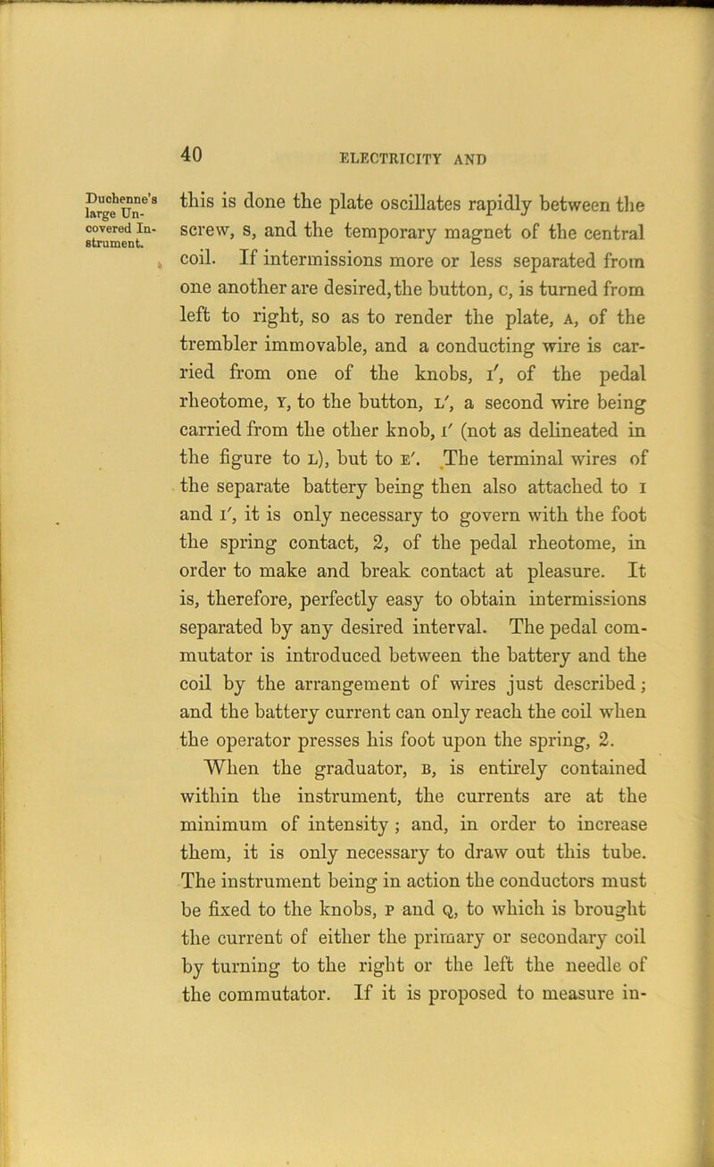 krge'un-08 ^is *s ^one ^ie P^te oscillates rapidly between the st/ument1.11 screvv> s> an^ the temporary magnet of the central coil. If intermissions more or less separated from one another are desired, the button, c, is turned from left to right, so as to render the plate, a, of the trembler immovable, and a conducting wire is car- ried from one of the knobs, T, of the pedal rheotome, y, to the button, l', a second wire being carried from the other knob, i' (not as delineated in the figure to l), but to e'. The terminal wires of the separate battery being then also attached to i and i', it is only necessary to govern with the foot the spring contact, 2, of the pedal rheotome, in order to make and break contact at pleasure. It is, therefore, perfectly easy to obtain intermissions separated by any desired interval. The pedal com- mutator is introduced between the battery and the coil by the arrangement of wires just described; and the battery current can only reach the coil when the operator presses his foot upon the spring, 2. When the graduator, b, is entirely contained within the instrument, the currents are at the minimum of intensity ; and, in order to increase them, it is only necessary to draw out this tube. The instrument being in action the conductors must be fixed to the knobs, p and q, to which is brought the current of either the primary or secondary coil by turning to the right or the left the needle of the commutator. If it is proposed to measure in-