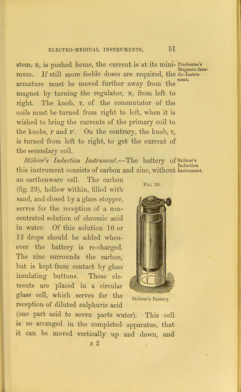 Fig. 29. stem, r, is pushed home, the current is at its mini- Duchenne’s 1 Magneto-fara- mum. If still more feeble doses are required, the die instru- armature must be moved further away from the magnet by turning the regulator, n, from left to right. The knob, t, of the commutator of the coils must be turned from right to left, when it is wished to bring the currents of the primary coil to the knobs, p and p'. On the contrary, the knob, t, is turned from left to right, to get the current of the secondary coil. iStohrers Induction Instrument.—The battery of stohrer’s ... . , l Induction this instrument consists of carbon and zinc, without instrument, an earthenware cell. The carbon (fig. 29), hollow within, filled witli sand, and closed by a glass stopper, serves for the reception of a con- centrated solution of chromic acid in water. Of this solution 10 or 12 drops should be added when- ever the battery is re-charged. The zinc surrounds the carbon, but is kept from contact by glass insulating buttons. These ele- ments are placed in a circular glass cell, which serves for the reception of diluted sulphuric acid (one part acid to seven parts water). This cell is so arranged in the completed apparatus, that it can be moved vertically up and down, and e 2 Stohrer’s Battery.