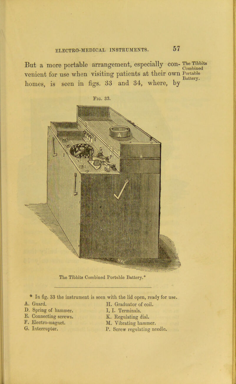 But a more portable arrangement, especially con- venient for use when visiting patients at their own Portable homes, is seen in figs. 33 and 34, where, by Pig. 33. The Tlbblts Combined Portable Battery.* * In fig. 33 the instrument is A. Guard. D. Spring of hammer. E. Connecting screws. F. Electro-magnet. G. Interrupter. seen with the lid open, ready for use. H. Graduator of coil. I, 1. Terminals. K. Regulating dial. M. Vibrating hammer. P. Screw regulating needle.