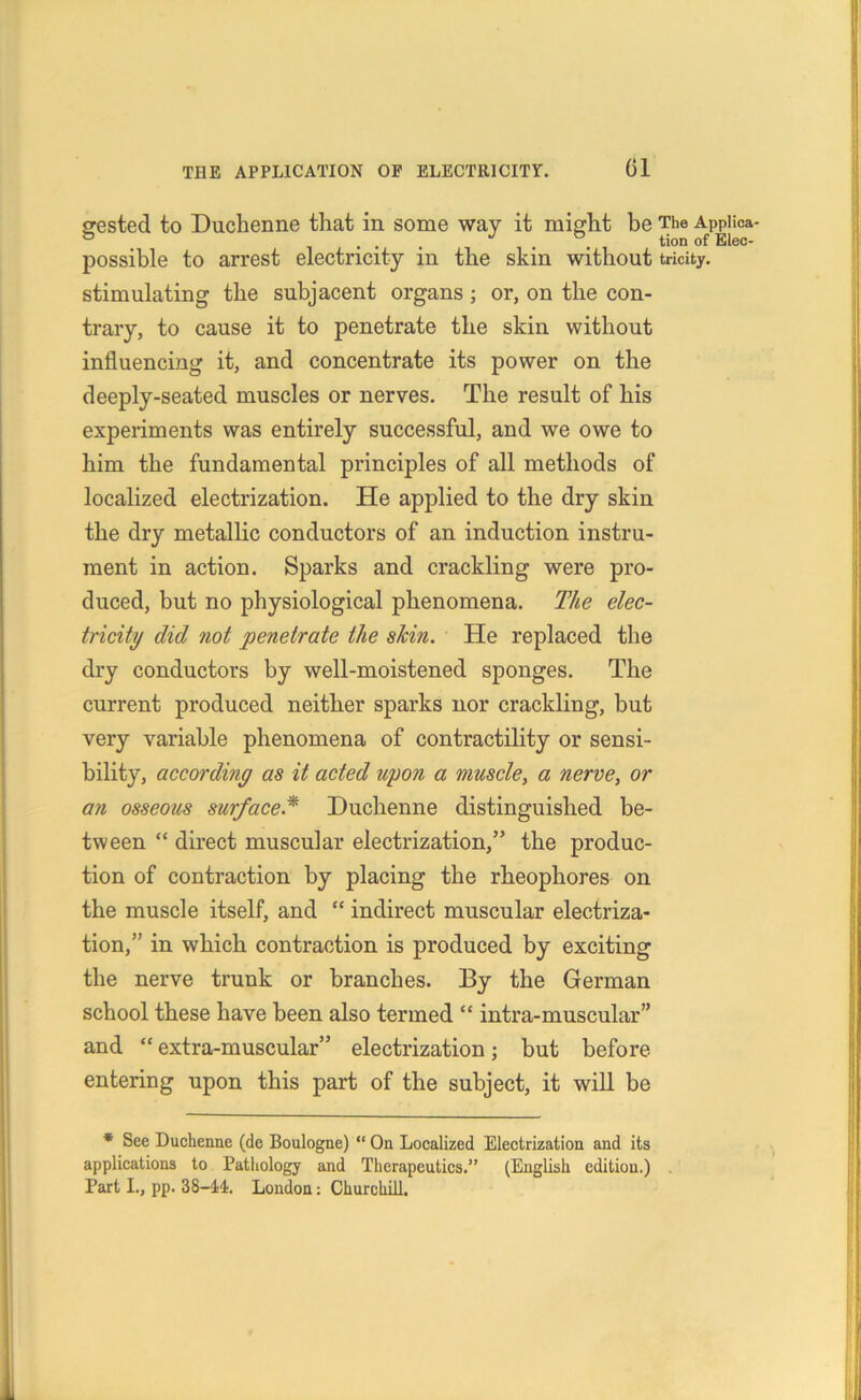 srested to Duchenne that in some way it might be The Appiica ...  . . tion of Elec- pOSsible to arrest electricity in the skin without tricity, stimulating the subjacent organs; or, on the con- trary, to cause it to penetrate the skin without influencing it, and concentrate its power on the deeply-seated muscles or nerves. The result of his experiments was entirely successful, and we owe to him the fundamental principles of all methods of localized electrization. He applied to the dry skin the dry metallic conductors of an induction instru- ment in action. Sparks and crackling were pro- duced, but no physiological phenomena. The elec- tricity did not penetrate the skin. He replaced the dry conductors by well-moistened sponges. The current produced neither sparks nor crackling, but very variable phenomena of contractility or sensi- bility, according as it acted upon a muscle, a nerve, or an osseous surface* Duchenne distinguished be- tween “ direct muscular electrization,” the produc- tion of contraction by placing the rheophores on the muscle itself, and “ indirect muscular electriza- tion,” in which contraction is produced by exciting the nerve trunk or branches. By the German school these have been also termed “ intra-muscular” and “ extra-muscular” electrization; but before entering upon this part of the subject, it will be * See Duchenne (de Boulogne) “ On Localized Electrization and its applications to Pathology and Therapeutics.” (English edition.) Part I., pp. 38-44. London: Churchill.