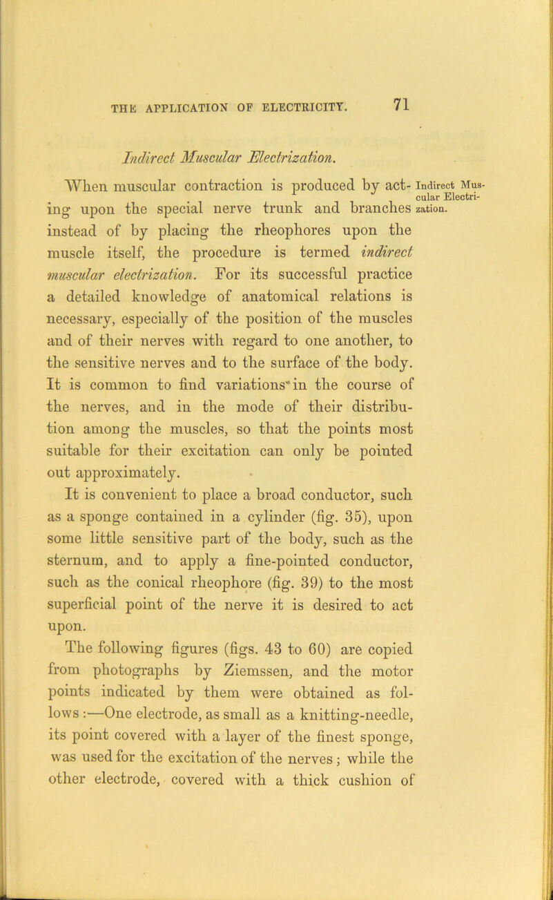 Indirect Muscular Electrization. When muscular contraction is produced by act- indirect Mus- cular Electri- ing upon the special nerve trunk and branches zation. instead of by placing the rheophores upon the muscle itself, the procedure is termed indirect muscular electrization. For its successful practice a detailed knowledge of anatomical relations is necessary, especially of the position of the muscles and of their nerves with regard to one another, to the sensitive nerves and to the surface of the body. It is common to find variations” in the course of the nerves, and in the mode of their distribu- tion among the muscles, so that the points most suitable for their excitation can only be pointed out approximately. It is convenient to place a broad conductor, such as a sponge contained in a cylinder (fig. 35), upon some little sensitive part of the body, such as the sternum, and to apply a fine-pointed conductor, such as the conical rheophore (fig. 39) to the most superficial point of the nerve it is desired to act upon. The following figures (figs. 43 to 60) are copied from photographs by Ziemssen, and the motor points indicated by them were obtained as fol- lows :—One electrode, as small as a knitting-needle, its point covered with a layer of the finest sponge, was used for the excitation of the nerves; while the other electrode, covered with a thick cushion of