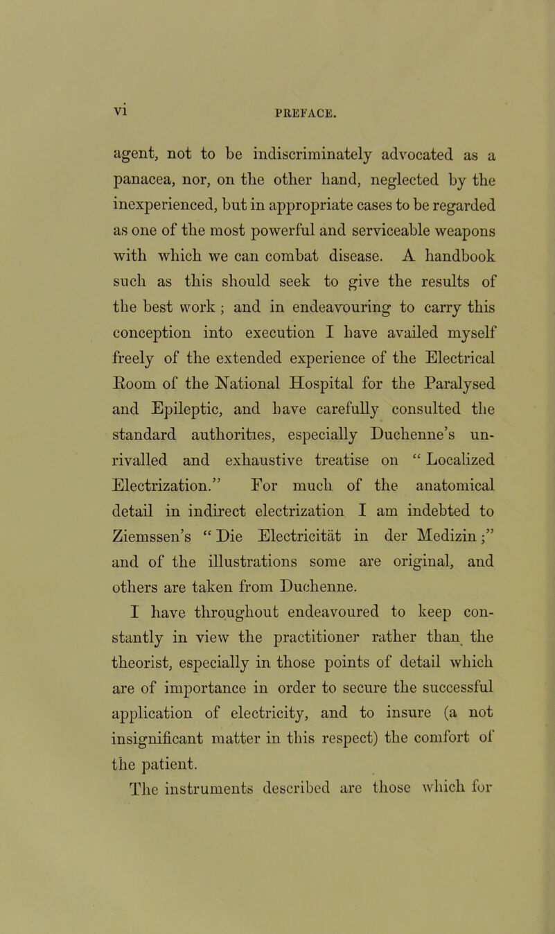 agent, not to be indiscriminately advocated as a panacea, nor, on the other hand, neglected by the inexperienced, but in appropriate cases to be regarded as one of the most powerful and serviceable weapons with which we can combat disease. A handbook such as this should seek to give the results of the best work; and in endeavouring to carry this conception into execution I have availed myself freely of the extended experience of the Electrical Boom of the National Hospital for the Paralysed and Epileptic, and have carefully consulted the standard authorities, especially Duchenne’s un- rivalled and exhaustive treatise on “ Localized Electrization.” For much of the anatomical detail in indirect electrization I am indebted to Ziemssen’s “ Die Electricitat in der Medizin •” and of the illustrations some are original, and others are taken from Duchenne. I have throughout endeavoured to keep con- stantly in view the practitioner rather than the theorist, especially in those points of detail which are of importance in order to secure the successful application of electricity, and to insure (a not insignificant matter in this respect) the comfort ol the patient. The instruments described arc those which for