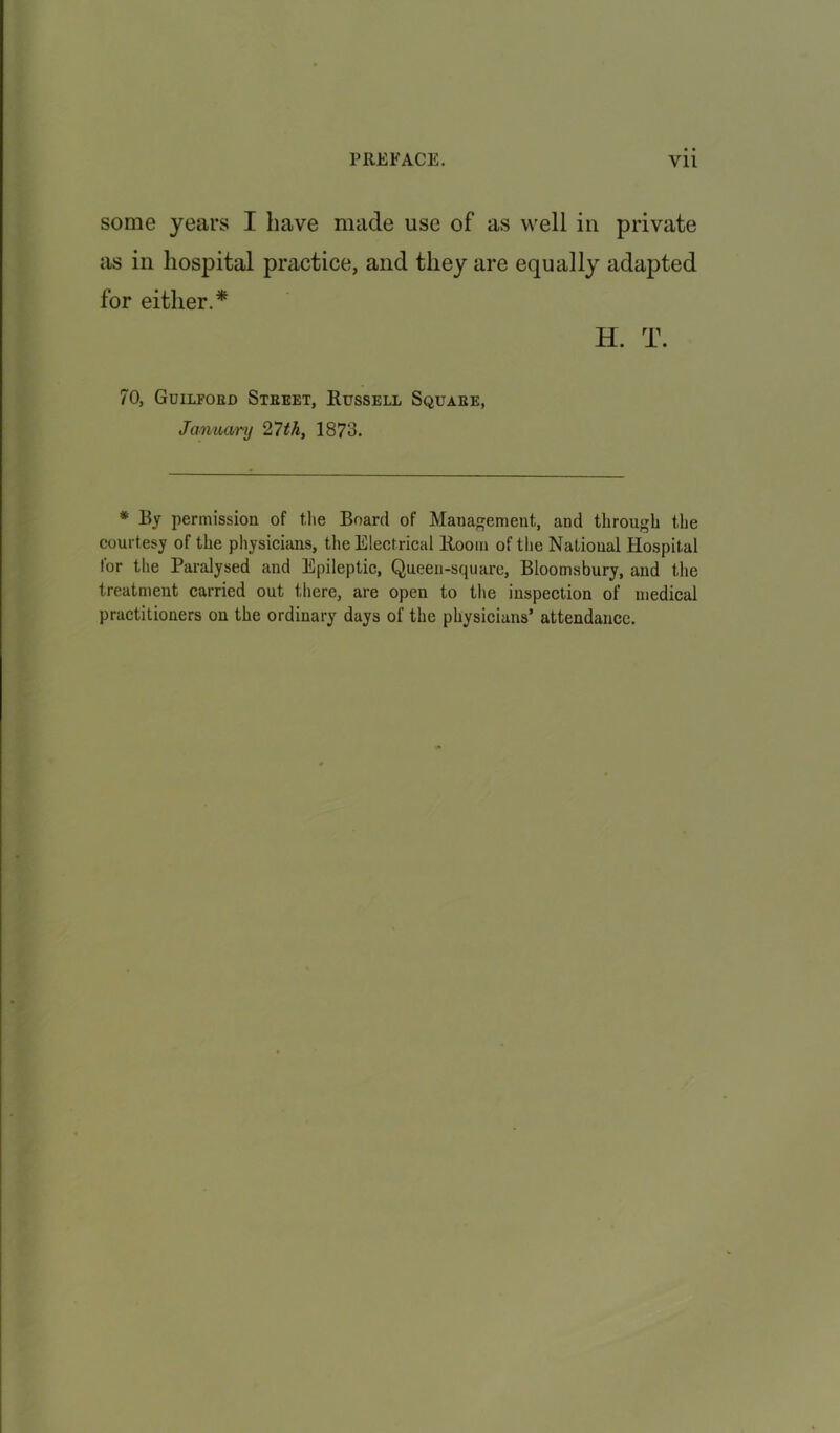 some years I have made use of as well in private as in hospital practice, and they are equally adapted for either.* H. T. 70, Guilford Steeet, Russell Square, January 27th, 1873. * By permission of the Board of Management, and through the courtesy of the physicians, the Electrical Room of the National Hospital for the Paralysed and Epileptic, Queen-square, Bloomsbury, and the treatment carried out there, are open to the inspection of medical practitioners on the ordinary days of the physicians’ attendance.