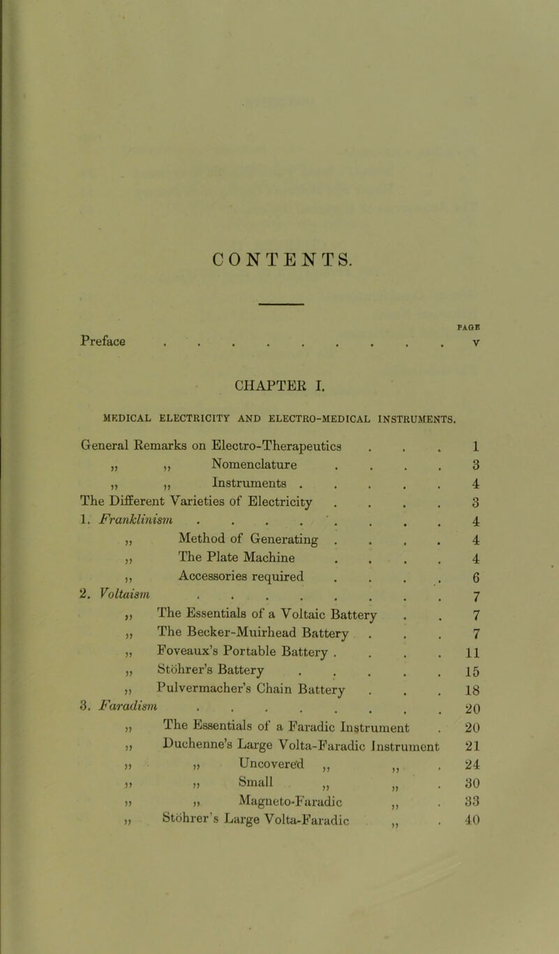 CONTENTS. PAGE Preface ......... v CHAPTER I. MEDICAL ELECTRICITY AND ELECTRO-MEDICAL INSTRUMENTS. General Remarks on Electro-Therapeutics i ,, Nomenclature 3 V „ Instruments . 4 The Different Varieties of Electricity 3 1. Franklinism . . . . 4 V Method of Generating . 4 V The Plate Machine 4 5? Accessories required 6 2. Voltaism **•••• 7 u The Essentials of a Voltaic Battery 7 V The Becker-Muirhead Battery 7 » Foveaux’s Portable Battery . 11 V Stohrer’s Battery 15 n Pulvermacher’s Chain Battery 18 3. Faraclism ...... 20 The Essentials of a Faradic Instrument 20 Duchenne’s Large Volta-Faradic Instrument 21 >> „ Uncovered ,, n * 24 jj Small jj 30 >> n Magneto-Faradic V 33 Stohrer’s Large Volta-Faradic 40