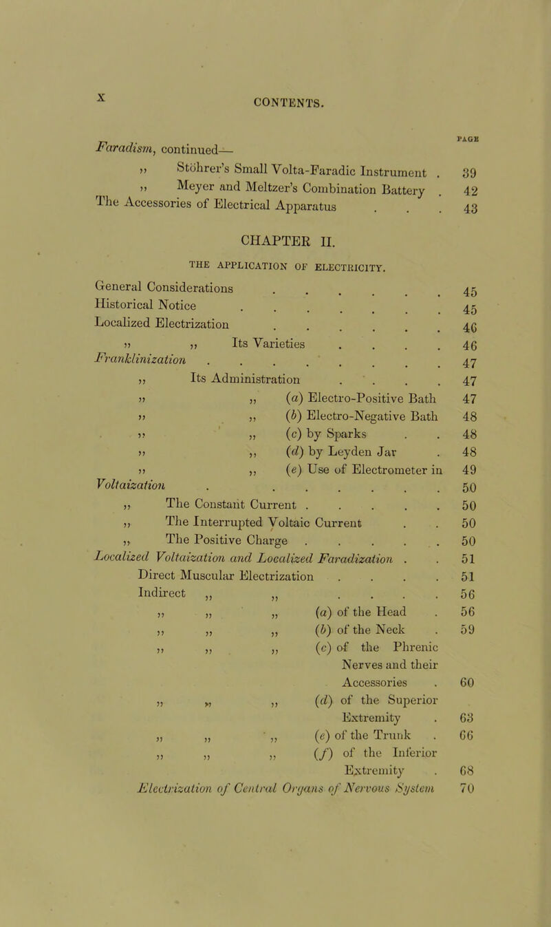 ■Faradism, continued— ,, Stbhrer’s Small Volta-Faradic Instrument » Meyer and Meltzer’s Combination Battery dhe Accessories of Electrical Apparatus CHAPTER II. THE APPLICATION OP ELECTRICITY. General Considerations Historical Notice Localized Electrization 11 ,, Its Varieties Franklinization Its Administration 77 77 77 7? 7? 77 77 7? 77 77 Voltaization (a) Electro-Positive Batli (b) Electro-Negative Bath (c) by Sparks (d) by Leyden Jar (e) Use of Electrometer in 11 The Constant Current . ,, The Interrupted Voltaic Current 11 The Positive Charge Localized Voltaization and Localized Faradization Direct Muscular Electrization Indirect ,, 7? • • • • ii ii 7? (a) of the Head ii ii 77 (ib) of the Neck ii ii 77 (c) of the Phrenic Nerves and their Accessories ii >i 77 (d) of the Superior Extremity ii ii 77 (e) of the Trunk ii ii 77 (f) of the Inferior Extremity Electrization of Central Organs of Nervous System