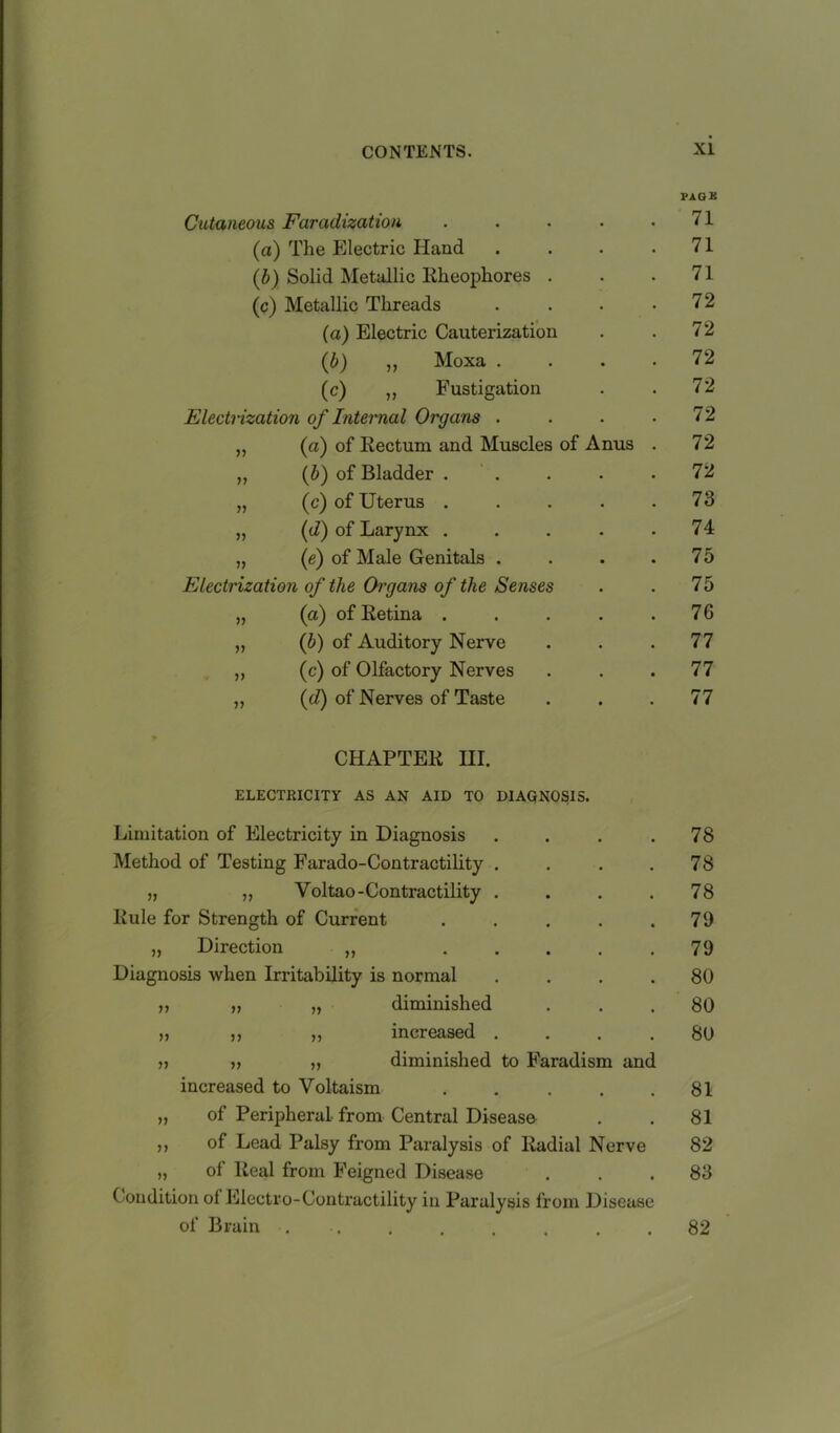 PAGE Cutaneous Faradization . . . . 11 (a) The Electric Hand . . • .71 (b) Solid Metallic Rheophores . . .71 (c) Metallic Threads . . . .72 (a) Electric Cauterization . . 72 (b) ,, Moxa .... 72 (c) ,, Fustigation . . 72 Electrization of Internal Organs . . . .72 „ (a) of Rectum and Muscles of Anus . 72 „ (b) of Bladder . . . . .72 „ (c) of Uterus ..... 73 „ (d) of Larynx . . . . .74 „ (e) of Male Genitals . . . .75 Electrization of the Organs of the Senses . . 75 „ (a) of Retina . . . . .76 „ (b) of Auditory Nerve . . .77 ,, (c) of Olfactory Nerves ... 77 „ (d) of Nerves of Taste ... 77 CHAPTER III. ELECTRICITY AS AN AID TO DIAGNOSIS. Limitation of Electricity in Diagnosis . Method of Testing Farado-Contractility .... „ „ Yoltao-Contractility . Rule for Strength of Current . ... . „ Direction „ . Diagnosis when Irritability is normal . . . . „ „ „ diminished „ ,, „ increased . . . . v » diminished to Faradism and increased to Yoltaism . „ of Peripheral from Central Disease ,, of Lead Palsy from Paralysis of Radial Nerve „ of Real from Feigned Disease Condition ol Electro-Contractility in Paralysis from Disease of Brain . 78 78 78 79 79 80 80 80 81 81 82 83 82