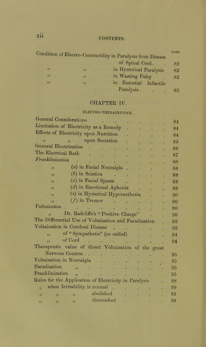 Xll CONTENTS. Condition of Electro-Contractility in Paralysis from Disease of Spinal Cord, in Hysterical Paralysis in Wasting Palsy in Essential Infantile Paralysis . 77 77 77 77 77 77 CHAPTER IV. electro-therapeutics. General Considerations Limitation of Electricity as a Remedy Effects of Electricity upon Nutrition u ,, upon Secretion General Electrization The Electrical Bath Franklinization .... n (a) in Facial Neuralgia n (b) in Sciatica (c) in Facial Spasm (d) in Emotional Aphonia (e) in Hysterical Hyperesthesia „ (/) in Tremor Voltaization .... „ Dr. Radcliffe’s “ Positive Charge” The Differential Use of Voltaization and Faradization Voltaization in Cerebral Disease of “ Sympathetic” (so called) of Cord ..... Therapeutic value of direct Voltaization of the grea Nervous Centres Voltaization in Neuralgia Faradization Franklinization Rules for the Application of Electricity in Paralysis „ when Irritability is normal . „ „ ,, abolished ,, diminished 77 77 77 77 77