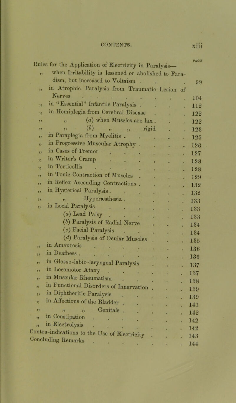 Rules for the Application of Electricity in Paralys „ when Irritability is lessened or abolished t disrn, but increased to Voltaism in Atrophic Paralysis from Traumat Nerves ..... in “ Essential” Infantile Paralysis . in Hemiplegia from Cerebral Disease ,, (a) when Muscles are lax » (&) » „ rigi in Paraplegia from Myelitis . in Progressive Muscular Atrophy . in Cases of Tremor in Writer’s Cramp in Torticollis . in Tonic Contraction of Muscles Le Fara- on of ,, in Reflex Ascending Contractions . ,, in Hysterical Paralysis . n n Hyperaesthesia . „ in Local Paralysis (a) Lead Palsy (b) Paralysis of Radial Nerve (c) Facial Paralysis (d) Paralysis of Ocular Muscles „ in Amaurosis ,, in Deafness . y> ^ Glosso-labio -laryngeal Paralysis „ in Locomotor Ataxy » in Muscular Rheumatism in Functional Disorders of Innervation >> in Diphtheritic Paralysis in Affections of the Bladder ” 11 ,, Genitals . „ in Constipation „ in Electrolysis Contra-indications to the Use of Electricity Concluding Remarks PAGH 99 104 112 122 122 123 125 126 127 128 128 129 132 132 133 133 133 134 134 135 136 136 137 137 138 139 139 141 142 142 142 143 144