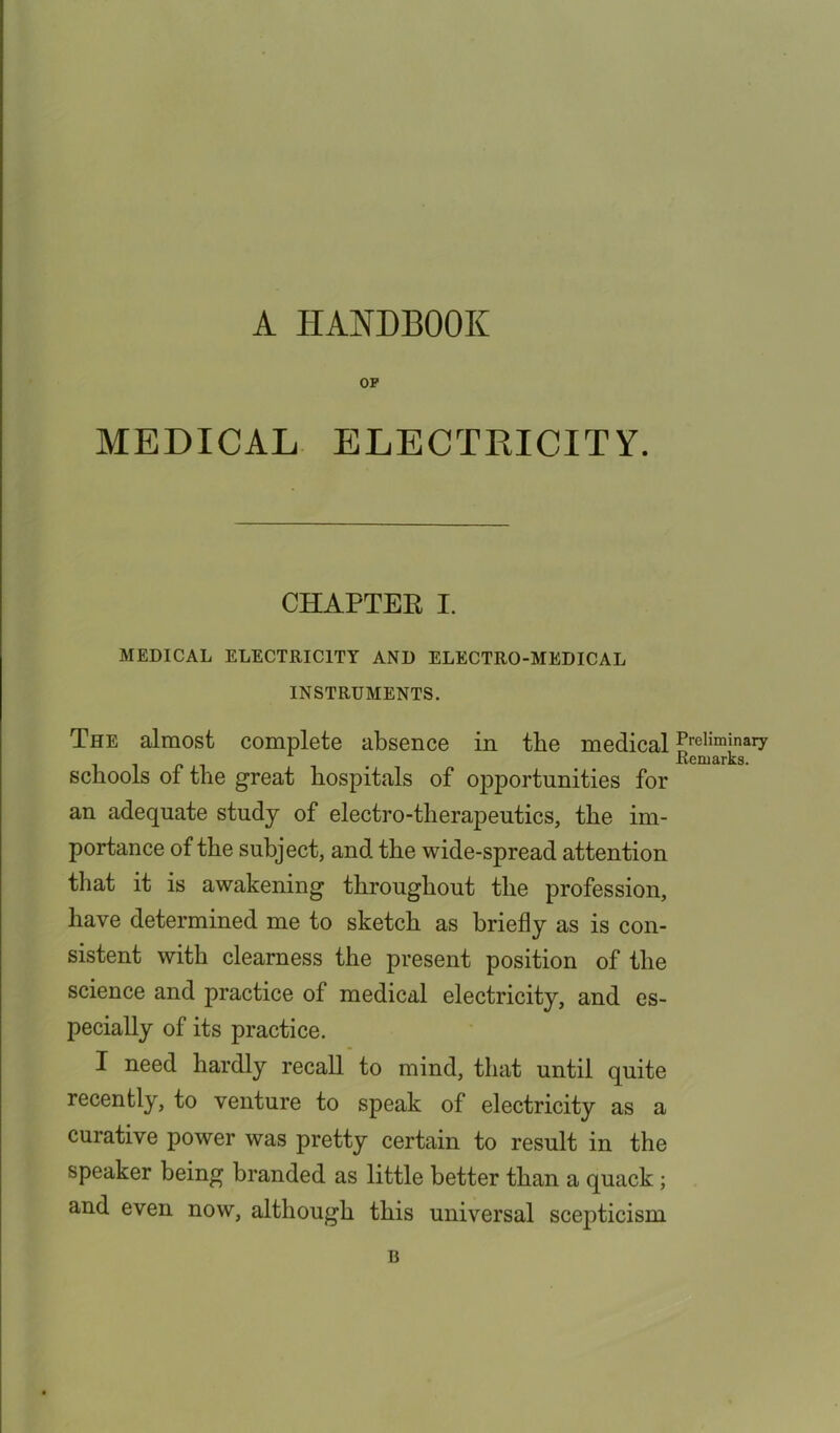 A HANDBOOK OP MEDICAL ELECTRICITY. CHAPTER I. MEDICAL ELECTRICITY AND ELECTRO-MEDICAL INSTRUMENTS. The almost complete absence in the medical schools of the great hospitals of opportunities for an adequate study of electro-therapeutics, the im- portance of the subject, and the wide-spread attention that it is awakening throughout the profession, have determined me to sketch as briefly as is con- sistent with clearness the present position of the science and practice of medical electricity, and es- pecially of its practice. I need hardly recall to mind, that until quite recently, to venture to speak of electricity as a curative power was pretty certain to result in the speaker being branded as little better than a quack; and even now, although this universal scepticism Preliminary Remarks. B