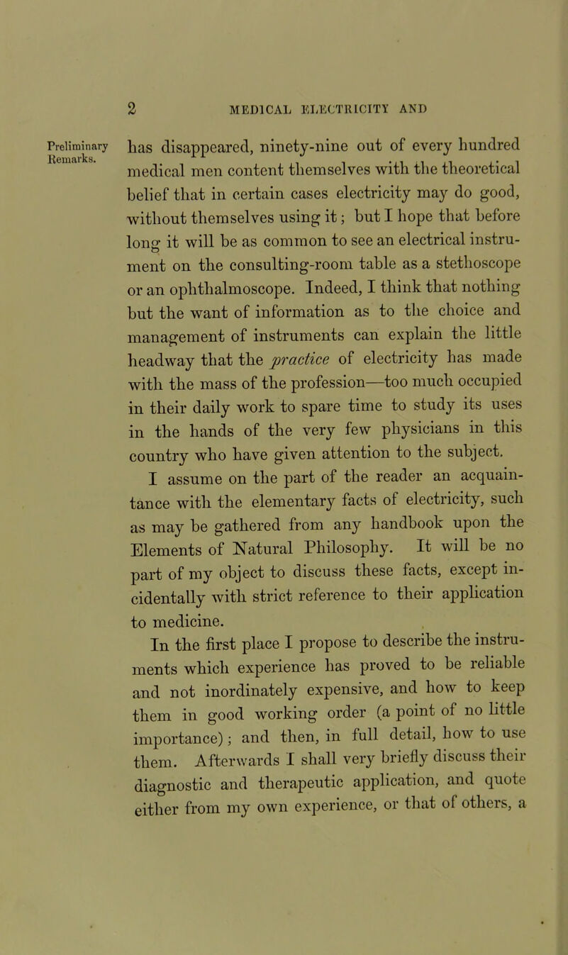 Preliminary Remarks. has disappeared, ninety-nine out of every hundred medical men content themselves with the theoretical belief that in certain cases electricity may do good, without themselves using it; hut I hope that before Ion it will be as common to see an electrical instru- 0 ment on the consulting-room table as a stethoscope or an ophthalmoscope. Indeed, I think that nothing hut the want of information as to the choice and management of instruments can explain the little headway that the practice of electricity has made with the mass of the profession—too much occupied in their daily work to spare time to study its uses in the hands of the very few physicians in this country who have given attention to the subject. 1 assume on the part of the reader an acquain- tance with the elementary facts of electricity, such as may he gathered from any handbook upon the Elements of Natural Philosophy. It will he no part of my object to discuss these facts, except in- cidentally with strict reference to their application to medicine. In the first place I propose to describe the instru- ments which experience has proved to be reliable and not inordinately expensive, and how to keep them in good working order (a point of no little importance); and then, in full detail, how to use them. Afterwards I shall very briefly discuss their diagnostic and therapeutic application, and quote either from my own experience, or that of others, a