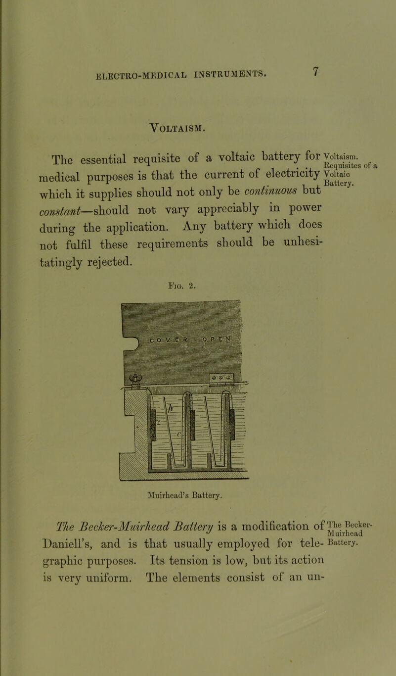 Volta ism. The essential requisite of a voltaic battery for Voitaism. 1 . . Requisites medical purposes is that the current of electricity Voltaic which it supplies should not only be continuous but constant—should not vary appreciably in power during the application. Any battery which does not fulfil these requirements should be unhesi- tatingly rejected. Fm. 2. Muirhead’s Battery. The Becker-Muirhead Battery is a modification of t,1c Becker- ° M uirhead Daniell’s, and is that usually employed for tele- Battery, graphic purposes. Its tension is low, but its action is very uniform. The elements consist of an un-