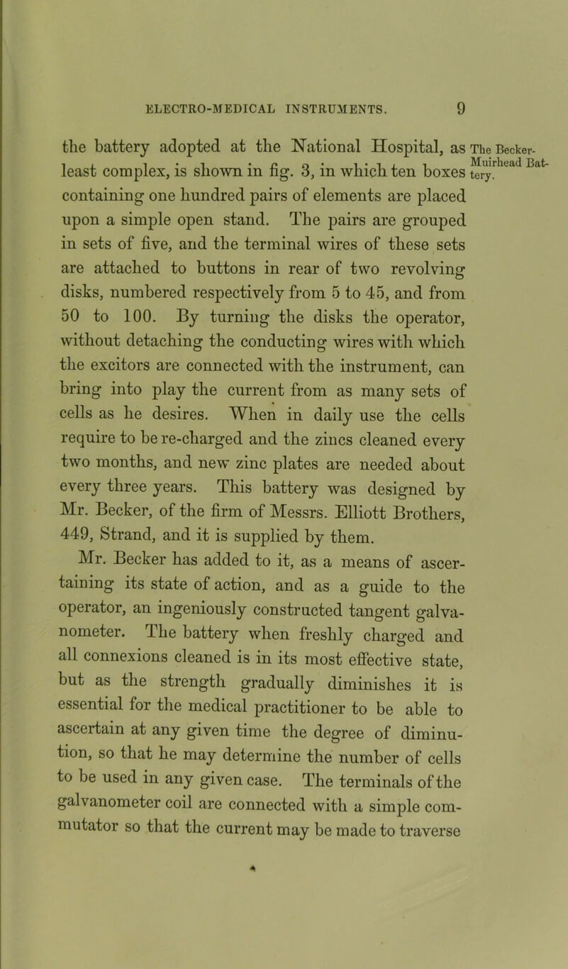 the battery adopted at the National Hospital, as The Becker- ii i i ’ c. o’ Muirkead Bat- least complex, is shown in ng. 6, m which ten boxes tery. containing one hundred pairs of elements are placed upon a simple open stand. The pairs are grouped in sets of five, and the terminal wires of these sets are attached to buttons in rear of two revolving disks, numbered respectively from 5 to 45, and from 50 to 100. By turning the disks the operator, without detaching the conducting wires with which the excitors are connected with the instrument, can bring into play the current from as many sets of cells as he desires. When in daily use the cells require to bere-cliarged and the zincs cleaned every two months, and new zinc plates are needed about every three years. This battery was designed by Mr. Becker, of the firm of Messrs. Elliott Brothers, 449, Strand, and it is supplied by them. Mr. Becker has added to it, as a means of ascer- taining its state of action, and as a guide to the operator, an ingeniously constructed tangent galva- nometer. The battery when freshly charged and all connexions cleaned is in its most effective state, but as the strength gradually diminishes it is essential for the medical practitioner to be able to asceitain at any given time the degree of diminu- tion, so that he may determine the number of cells to be used in any given case. The terminals of the galvanometer coil are connected with a simple com- mutator so that the current may be made to traverse